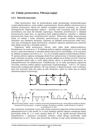 „Projekt współfinansowany ze środków Europejskiego Funduszu Społecznego”
16
4.2 Układy prostownicze. Filtracja napięć
4.2.1 Materiał nauczania
Układ prostowniczy służy do przekształcania prądu przemiennego (dwukierunkowego)
w prąd jednokierunkowy, zwany prądem wyprostowanym. Sercem układów prostowniczych są
elementy prostownicze. Muszą one spełniać wymaganie asymetrii rezystancji, tzn. zależnie
od biegunowości doprowadzonego napięcia – powinny mieć rezystancję małą dla kierunku
przewodzenia oraz dużą dla kierunku zaporowego. Elementem prostowniczym w układach
prostowniczych małej mocy są najczęściej diody półprzewodnikowe, natomiast w układach
prostowniczych dużej mocy (wielofazowych) tyrystory. Właściwości układu prostowniczego
zależą od rodzaju i liczby elementów prostowniczych, sposobu zasilania, konfiguracji
elementów oraz charakteru obciążenia. Zajmiemy się układami prostowniczymi małej mocy,
czyli tymi zawierającymi diody prostownicze, zasilanymi napięciem jednofazowym, ponieważ
takie układy stosuje się w obwodach zasilaczy.
Najprostszy układ prostowniczy zawiera tylko jedną diodę półprzewodnikową.
Przedstawiony on został na rys.7. W dodatniej połówce napięcia zasilającego UZ (rys.8.a) dioda
D jest w stanie przewodzenia, w obwodzie płynie prąd IR (rys.8.c) powodujący, że na rezystorze
RL odkłada się napięcie (rys.8.d) UR=UZ – UD. (UD to spadek napięcia na przewodzącej diodzie).
W ujemnej połówce napięcia zasilającego dioda D jest spolaryzowana w kierunku zaporowym,
prąd w obwodzie nie płynie, a całe napięcie zasilania odkłada się na diodzie (rys.8.b). Ponieważ
prąd obciążenia płynie tylko w czasie jednej połowy okresu, to prostownik taki nazywa się
jednopołówkowym lub półokresowym. Charakteryzuje się on małą sprawnością napięciową
oraz niską wartością średnią napięcia wyjściowego (wyprostowanego) – 0,45 UZ. Na wyjściu
prostownika występują duże tętnienia. Tak więc pomimo, iż układ jest prosty i tani w realizacji,
może być stosowany tylko tam, gdzie są małe obciążenia i gdzie nie zależy nam na małych
tętnieniach napięcia wyjściowego.
Rys. 7. Układ prostowniczy jednopołówkowy [6, s. 203]
a) b) c) d)
Rys. 8. Przebiegi prądów i napięć w układzie prostownika jednopołówkowego z diodą półprzewodnikową idealną
i obciążeniem rezystancyjnym: a) napięcie zasilające, b) napięcie na diodzie, c) prąd obciążenia, d) napięcie
na obciążeniu [6, s. 203]
Aby zniwelować wymienione wyżej wady można zastosować połączenie dwóch prostowników
jednopołówkowych w taki sposób, że w czasie dodatniej połówki napięcia zasilającego będzie
przewodziła dioda D’, a w czasie ujemnej dioda D’’. W ten sposób powstaje prostownik
dwupołówkowy z dzielonym uzwojeniem wtórnym. Układ takiego prostownika został
przedstawiony na rys.9. Nazwa tego prostownika wskazuje na jego cechę charakterystyczną –
 
