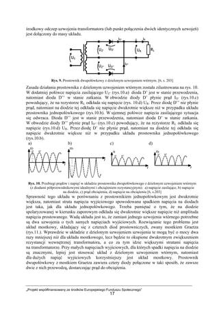 „Projekt współfinansowany ze środków Europejskiego Funduszu Społecznego”
17
środkowy odczep uzwojenia transformatora (lub punkt połączenia dwóch identycznych uzwojeń)
jest dołączony do masy układu.
Rys. 9. Prostownik dwupołówkowy z dzielonym uzwojeniem wtórnym. [6, s. 203]
Zasada działania prostownika z dzielonym uzwojeniem wtórnym została zilustrowana na rys. 10.
W dodatniej połówce napięcia zasilającego UZ’ (rys.10.a) dioda D’ jest w stanie przewodzenia,
natomiast dioda D’’ w stanie zatkania. W obwodzie diody D’ płynie prąd ID’ (rys.10.c)
powodujący, że na rezystorze RL odkłada się napięcie (rys. 10.d) UR. Przez diodę D’’ nie płynie
prąd, natomiast na diodzie tej odkłada się napięcie dwukrotnie większe niż w przypadku układu
prostownika jednopołówkowego (rys.10.b). W ujemnej połówce napięcia zasilającego sytuacja
się odwraca. Dioda D’’ jest w stanie przewodzenia, natomiast dioda D’ w stanie zatkania.
W obwodzie diody D’’ płynie prąd ID’’ (rys.10.c) powodujący, że na rezystorze RL odkłada się
napięcie (rys.10.d) UR. Przez diodę D’ nie płynie prąd, natomiast na diodzie tej odkłada się
napięcie dwukrotnie większe niż w przypadku układu prostownika jednopołówkowego
(rys.10.b).
a) b) c) d)
Rys. 10. Przebiegi prądów i napięć w układzie prostownika dwupołówkowego z dzielonym uzwojeniem wtórnym
(z diodami półprzewodnikowymi idealnymi i obciążeniem rezystancyjnym): a) napięcie zasilające, b) napięcie
na diodzie, c) prąd obciążenia, d) napięcie na obciążeniu [6, s.203]
Sprawność tego układu w porównaniu z prostownikiem jednopołówkowym jest dwukrotnie
większa, natomiast strata napięcia wyjściowego spowodowana spadkiem napięcia na diodach
jest taka, jak dla układu jednopołówkowego. Trzeba pamiętać o tym, że na diodzie
spolaryzowanej w kierunku zaporowym odkłada się dwukrotnie większe napięcie niż amplituda
napięcia prostowanego. Wadą układu jest to, że zamiast jednego uzwojenia wtórnego potrzebne
są dwa uzwojenia o tych samych napięciach wyjściowych. Rozwiązanie tego problemu jest
układ mostkowy, składający się z czterech diod prostowniczych, zwany mostkiem Graetza
(rys.11.). Wprawdzie w układzie z dzielonym uzwojeniem uzwojenia te mogą być o mocy dwa
razy mniejszej niż dla układu mostkowego, lecz będzie to okupione dwukrotnym zwiększeniem
rezystancji wewnętrznej transformatora, a co za tym idzie większymi stratami napięcia
na transformatorze. Przy małych napięciach wyjściowych, dla których spadki napięcia na diodzie
są znacznymi, lepiej jest stosować układ z dzielonym uzwojeniem wtórnym, natomiast
dla dużych napięć wyjściowych korzystniejszy jest układ mostkowy. Prostownik
dwupołówkowy z mostkiem Graetza zawiera cztery diody połączone w taki sposób, że zawsze
dwie z nich przewodzą, dostarczając prąd do obciążenia.
 