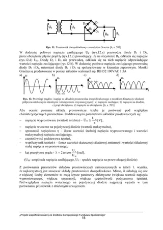 „Projekt współfinansowany ze środków Europejskiego Funduszu Społecznego”
18
Rys. 11. Prostownik dwupołówkowy z mostkiem Graetza [6, s. 203]
W dodatniej połówce napięcia zasilającego UZ (rys.12.a) przewodzą diody D1 i D3,
przez obciążenie płynie prąd IR (rys.12.c) powodujący, że na rezystorze RL odkłada się napięcie
(rys.12.d) UR. Diody D2 i D4 nie przewodzą, odkłada się na nich napięcie odpowiadające
wartości napięcia zasilającego (rys.12.b). W dodatniej połówce napięcia zasilającego przewodzą
diody D2 i D4, natomiast diody D1 i D3 są spolaryzowane w kierunku zaporowym. Mostki
Graetza są produkowane w postaci układów scalonych np. RB152 100VAC 1.5A
a) b) c) d)
Rys. 12. Przebiegi prądów i napięć w układzie prostownika dwupołówkowego z mostkiem Graetza (z diodami
półprzewodnikowymi idealnymi i obciążeniem rezystancyjnym): a) napięcie zasilające, b) napięcie na diodzie,
c) prąd obciążenia, d) napięcie na obciążeniu. [6, s. 203]
Aby ocenić poznane układy prostownicze trzeba je porównać pod względem
charakterystycznych parametrów. Podstawowymi parametrami układów prostowniczych są:
− napięcie wyprostowane (wartość średnia) – ]V[
U
U M
O
π
≅ ,
− napięcie wsteczne na pojedynczej diodzie (wartość maksymalna),
− sprawność napięciowa η – iloraz wartości średniej napięcia wyprostowanego i wartości
maksymalnej napięcia zasilającego,
− częstotliwość podstawowa tętnień,
− współczynnik tętnień t – iloraz wartości skutecznej składowej zmiennej i wartości składowej
stałej napięcia wyprostowanego,
− kąt przepływu prądu - ]rad[
U
U
arccos2
M
F
=λ ,
(UM –amplituda napięcia zasilającego, UF – spadek napięcia na przewodzącej diodzie)
Z porównania parametrów układów prostowniczych zamieszczonych w tabeli 1. wynika,
że najkorzystniej jest stosować układy prostownicze dwupołówkowe. Mimo, iż składają się one
z większej liczby elementów to mają lepsze parametry elektryczne (większa wartość napięcia
wyprostowanego, większa sprawność, większa częstotliwość podstawowa tętnień).
Pod względem napięcia wstecznego na pojedynczej diodzie najgorzej wypada w tym
porównaniu prostownik z dzielonym uzwojeniem.
 