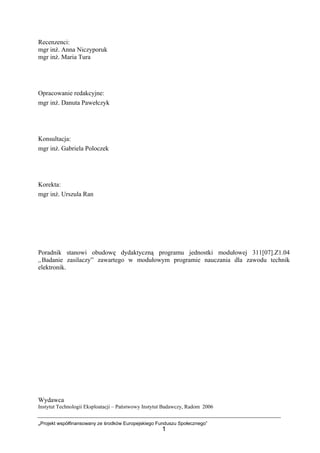 „Projekt współfinansowany ze środków Europejskiego Funduszu Społecznego”
1
Recenzenci:
mgr inż. Anna Niczyporuk
mgr inż. Maria Tura
Opracowanie redakcyjne:
mgr inż. Danuta Pawełczyk
Konsultacja:
mgr inż. Gabriela Poloczek
Korekta:
mgr inż. Urszula Ran
Poradnik stanowi obudowę dydaktyczną programu jednostki modułowej 311[07].Z1.04
„Badanie zasilaczy” zawartego w modułowym programie nauczania dla zawodu technik
elektronik.
Wydawca
Instytut Technologii Eksploatacji – Państwowy Instytut Badawczy, Radom 2006
 