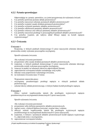 „Projekt współfinansowany ze środków Europejskiego Funduszu Społecznego”
20
4.2.2 Pytania sprawdzające
Odpowiadając na pytania, sprawdzisz, czy jesteś przygotowany do wykonania ćwiczeń.
1. Czy potrafisz porównać poznane układy prostownicze?
2. Czy potrafisz narysować schematy poznanych układów prostowniczych?
3. Czy potrafisz wyjaśnić zasady działania poznanych prostowników?
4. Czy potrafisz wymienić parametry układów prostowniczych?
5. Czy potrafisz zdefiniować parametry układów prostowniczych?
6. Czy potrafisz zmierzyć oraz obliczyć parametry układów prostowniczych ?
7. Czy potrafisz narysować przebiegi w poszczególnych punktach układów prostowniczych?
8. Czy potrafisz wyjaśnić, jak wpływa układ filtracji napięć na kształt napięcia
wyprostowanego?
4.2.3 Ćwiczenia
Ćwiczenie 1
Rozpoznaj, w których punktach dostarczonego Ci przez nauczyciela schematu ideowego
prostownika zostały wykonane poszczególne oscylogramy.
Sposób wykonania ćwiczenia.
Aby wykonać ćwiczenie powinieneś:
1) przypomnieć sobie zasady działania poznanych układów prostowniczych,
2) rozpoznać, w których punktach dostarczonego Ci przez nauczyciela schematu ideowego
prostownika zostały wykonane poszczególne oscylogramy,
3) oznaczyć te punkty na schemacie ideowym odpowiednimi literami,
4) zaprezentować rozwiązanie koledze uzasadniając swój wybór,
5) dokonać oceny poprawności wykonanego ćwiczenia,
6) na wykonanie ćwiczenia masz 15 minut.
Wyposażenie stanowiska pracy:
− oscylogramy przedstawiające przebiegi napięcia w różnych punktach układu
prostowniczego,
− schemat ideowy układu prostowniczego, w którym badano kształt przebiegów napięcia.
Ćwiczenie 2
Oblicz wartość współczynnika tętnień dla przebiegów wyjściowych napięcia
przedstawionych na oscylogramach dostarczonych Ci przez nauczyciela.
Sposób wykonania ćwiczenia.
Aby wykonać ćwiczenie powinieneś:
1) przypomnieć sobie definicje parametrów układów prostowniczych,
2) zapisać wzory, z których będziesz korzystać, wypisać dane i szukane,
3) obliczyć wartość współczynnika tętnień dla przebiegów wyjściowych napięcia
przedstawionego na oscylogramach dostarczonych Ci przez nauczyciela,
4) rozpoznać, w którym z poznanych układów prostowniczych kształt napięcia wyjściowego
UO odpowiada temu z oscylogramów,
5) zaprezentować rozwiązanie koledze,
 