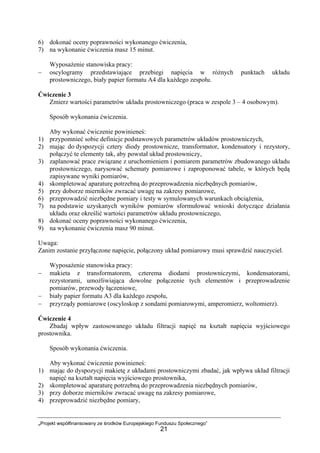 „Projekt współfinansowany ze środków Europejskiego Funduszu Społecznego”
21
6) dokonać oceny poprawności wykonanego ćwiczenia,
7) na wykonanie ćwiczenia masz 15 minut.
Wyposażenie stanowiska pracy:
− oscylogramy przedstawiające przebiegi napięcia w różnych punktach układu
prostowniczego, biały papier formatu A4 dla każdego zespołu.
Ćwiczenie 3
Zmierz wartości parametrów układu prostowniczego (praca w zespole 3 – 4 osobowym).
Sposób wykonania ćwiczenia.
Aby wykonać ćwiczenie powinieneś:
1) przypomnieć sobie definicje podstawowych parametrów układów prostowniczych,
2) mając do dyspozycji cztery diody prostownicze, transformator, kondensatory i rezystory,
połączyć te elementy tak, aby powstał układ prostowniczy,
3) zaplanować prace związane z uruchomieniem i pomiarem parametrów zbudowanego układu
prostowniczego, narysować schematy pomiarowe i zaproponować tabele, w których będą
zapisywane wyniki pomiarów,
4) skompletować aparaturę potrzebną do przeprowadzenia niezbędnych pomiarów,
5) przy doborze mierników zwracać uwagę na zakresy pomiarowe,
6) przeprowadzić niezbędne pomiary i testy w symulowanych warunkach obciążenia,
7) na podstawie uzyskanych wyników pomiarów sformułować wnioski dotyczące działania
układu oraz określić wartości parametrów układu prostowniczego,
8) dokonać oceny poprawności wykonanego ćwiczenia,
9) na wykonanie ćwiczenia masz 90 minut.
Uwaga:
Zanim zostanie przyłączone napięcie, połączony układ pomiarowy musi sprawdzić nauczyciel.
Wyposażenie stanowiska pracy:
− makieta z transformatorem, czterema diodami prostowniczymi, kondensatorami,
rezystorami, umożliwiająca dowolne połączenie tych elementów i przeprowadzenie
pomiarów, przewody łączeniowe,
− biały papier formatu A3 dla każdego zespołu,
− przyrządy pomiarowe (oscyloskop z sondami pomiarowymi, amperomierz, woltomierz).
Ćwiczenie 4
Zbadaj wpływ zastosowanego układu filtracji napięć na kształt napięcia wyjściowego
prostownika.
Sposób wykonania ćwiczenia.
Aby wykonać ćwiczenie powinieneś:
1) mając do dyspozycji makietę z układami prostowniczymi zbadać, jak wpływa układ filtracji
napięć na kształt napięcia wyjściowego prostownika,
2) skompletować aparaturę potrzebną do przeprowadzenia niezbędnych pomiarów,
3) przy doborze mierników zwracać uwagę na zakresy pomiarowe,
4) przeprowadzić niezbędne pomiary,
 