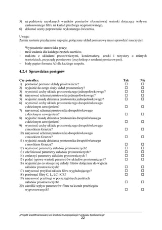 „Projekt współfinansowany ze środków Europejskiego Funduszu Społecznego”
22
5) na podstawie uzyskanych wyników pomiarów sformułować wnioski dotyczące wpływu
zastosowanego filtru na kształt przebiegu wyprostowanego,
6) dokonać oceny poprawności wykonanego ćwiczenia.
Uwaga:
Zanim zostanie przyłączone napięcie, połączony układ pomiarowy musi sprawdzić nauczyciel.
Wyposażenie stanowiska pracy:
− treść zadania dla każdego zespołu uczniów,
− makieta z układami prostowniczymi, kondensatory, cewki i rezystory o różnych
wartościach, przyrządy pomiarowe (oscyloskop z sondami pomiarowymi).
− biały papier formatu A3 dla każdego zespołu.
4.2.4 Sprawdzian postępów
Czy potrafisz: Tak Nie
1) porównać poznane układy prostownicze?
2) wyjaśnić do czego służy układ prostowniczy?
3) wymienić cechy układu prostowniczego jednopołówkowego?
4) narysować schemat prostownika jednopołówkowego?
5) wyjaśnić zasadę działania prostownika jednopołówkowego?
6) wymienić cechy układu prostowniczego dwupołówkowego
z dzielonym uzwojeniem?
7) narysować schemat prostownika dwupołówkowego
z dzielonym uzwojeniem?
8) wyjaśnić zasadę działania prostownika dwupołówkowego
z dzielonym uzwojeniem?
9) wymienić cechy układu prostowniczego dwupołówkowego
z mostkiem Graetza?
10) narysować schemat prostownika dwupołówkowego
z mostkiem Graetza?
11) wyjaśnić zasadę działania prostownika dwupołówkowego
z mostkiem Graetza?
12) wymienić parametry układów prostowniczych?
13) zdefiniować parametry układów prostowniczych?
14) zmierzyć parametry układów prostowniczych ?
15) podać typowe wartość parametrów układów prostowniczych?
16) wyjaśnić po co stosuje się układy filtrów dołączane do wyjścia
układów prostowniczych?
17) narysować przykład układu filtru wygładzającego?
18) porównać filtry C, L, LC i CR?
19) narysować przebiegi w poszczególnych punktach
układów prostowniczych?
20) określić wpływ parametrów filtru na kształt przebiegów
wyprostowanych?
 