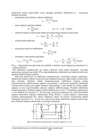 „Projekt współfinansowany ze środków Europejskiego Funduszu Społecznego”
24
napięciowej można wyprowadzić wzory opisujące parametry stabilizatora (rz – rezystancja
dynamiczna diody):
− prąd płynący przez diodę w zakresie stabilizacji
]mA[
r
UzUo
I
Z
D
−
=
− prąd i napięcie wyjściowe układu
]mA[
Ro
Uo
Io = R[V]IRIUUo DOI −−=
− zależność napięcia wejściowego układu od oczekiwanego napięcia wyjściowego
]V[
r
R
Uz)
r
R
Ro
R
1(UoU
ZZ
I −++=
− współczynnik stabilizacji
Z
I
r
R
Ro
R
1
Uo
U
S ++=
∆
∆
=
− rezystancja wyjściowa stabilizatora
][
rR
rR
r
Z
Z
WY Ω
+
⋅
=
− minimalny i maksymalny prąd diody
]mA[I
R
UzU
I maxO
inIm
minD −
−
= ]mA[
r
P
r4
U
r2
U
I
Z
maxD
2
Z
2
Z
Z
Z
maxD ++−=
(PDmax – maksymalna moc jaka może się wydzielić w diodzie, nie powodując jej uszkodzenia, UZ
– napięcie Zenera)
Taki stabilizator charakteryzuje się małym zakresem zmian prądu obciążenia, niewielką
sprawnością energetyczną (rzędu 10%), małą dokładnością stabilizacji oraz brakiem możliwości
regulacji stabilizowanego napięcia.
Wad tych pozbawione są stabilizatory kompensacyjne, zawierające element regulacyjny.
Jakakolwiek zmiana wielkości wyjściowej jest kompensowana przez odpowiednie wysterowanie
tego elementu. Działanie układu kompensacyjnego stabilizatora napięcia polega
na porównywaniu stabilizowanego napięcia wyjściowego z wzorcowym napięciem odniesienia
i wysterowaniu różnicą tych napięć elementu regulacyjnego w taki sposób, by zmiana spadku
napięcia na nim przeciwdziałała zmianom napięcia stabilizowanego. Przykład stabilizatora
kompensacyjnego o działaniu ciągłym został przedstawiony na rys.17. Elementem regulacyjnym
w tym układzie jest tranzystor T1. Na bazę tego tranzystora podawany jest wynik porównania
napięcia odniesienia (napięcie stabilizacyjne diody Zenera) z częścią napięcia wyjściowego
(ustalona potencjometrem RP). Jakość stabilizacji zależy od wartości wzmocnienia układu
sterującego (tranzystor T2) – im jest ono większe tym lepsza stabilizacja napięcia wyjściowego
przy zmianach napięcia wejściowego i rezystancji obciążenia.
Rys. 17. Stabilizator kompensacyjny o działaniu ciągłym [6, s. 211]
 