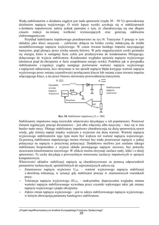 „Projekt współfinansowany ze środków Europejskiego Funduszu Społecznego”
25
Wadą stabilizatorów o działaniu ciągłym jest mała sprawność (rzędu 30 – 50 %) spowodowana
dzieleniem napięcia wejściowego. O wiele lepsze wyniki uzyskuje się w stabilizatorach
o działaniu impulsowym, należy jednak pamiętać o tym, że charakteryzują się one długim
czasem reakcji na zmianę wielkości wymuszających oraz generują zakłócenia
elektromagnetyczne.
Przykład stabilizatora impulsowego przedstawiono na rys.18. Tranzystor T pracuje w tym
układzie jako klucz nasycony – cyklicznie dołącza na krótko cewkę indukcyjną do źródła
niestabilizowanego napięcia wejściowego. W czasie trwania każdego impulsu nasycającego
tranzystor, prąd płynący przez cewkę narasta liniowo. W polu magnetycznym cewki gromadzi
się energia, która w następnej fazie cyklu jest przekazywana do kondensatora filtrującego,
dołączonego do wyjścia stabilizatora. Kondensator wygładza tętnienia napięcia wyjściowego
(dostarcza prąd do obciążenia w fazie uzupełniania energii cewki). Podobnie jak w przypadku
stabilizatorów o regulacji ciągłej następuje porównanie wartości napięcia wyjściowego
z napięciem odniesienia, lecz otrzymane w ten sposób napięcie błędu koryguje wartość napięcia
wyjściowego przez zmianę częstotliwości przełączania klucza lub zmianę czasu trwania impulsu
włączającego klucz, a nie przez liniowe sterowanie przewodnością tranzystora.
Rys. 18. Stabilizator impulsowy [3, s. 380]
Stabilizatory impulsowe mają niezwykłe właściwości decydujące o ich popularności. Ponieważ
element regulacyjny pracuje dwustanowo – jest albo włączony albo nasycony – traci się w nim
bardzo mało mocy. Dlatego stabilizatory impulsowe charakteryzują się dużą sprawnością nawet
wtedy, gdy różnica napięć między wejściem a wyjściem ma dużą wartość. Wartość napięcia
wyjściowego stabilizatorów tego typu może być większa niż wartość napięcia wejściowego.
Za pomocą stabilizatora impulsowego można również bez trudu przetwarzać napięcie o jednej
polaryzacji na napięcie o przeciwnej polaryzacji. Dodatkowo możliwe jest zasilanie takiego
stabilizatora bezpośrednio z wyjścia układu prostującego napięcie sieciowe, bez potrzeby
stosowania transformatora sieciowego. W efekcie można otrzymać zasilacz mały, lekki i o dużej
sprawności. Te cechy decydują o powszechnym stosowaniu zasilaczy impulsowych w sprzęcie
komputerowym.
Właściwości układów stabilizacji napięcia są charakteryzowane za pomocą odpowiednich
parametrów technicznych, spośród których do najważniejszych zalicza się:
− Znamionowe napięcie wyjściowe UON – wartość wyjściowego napięcia stabilizacji
z określoną tolerancją, w sytuacji gdy stabilizator pracuje w znamionowych warunkach
pracy.
− Tolerancja napięcia wyjściowego δUON – maksymalna, dopuszczalna względna zmiana
wartości napięcia stabilizowanego wywołana przez czynniki wpływające takie jak zmiany
napięcia wejściowego i prądu obciążenia.
− Zakres zmian napięcia wyjściowego – jest to zakres stabilizowanego napięcia wyjściowego,
w którym obowiązują parametry katalogowe stabilizatora.
 