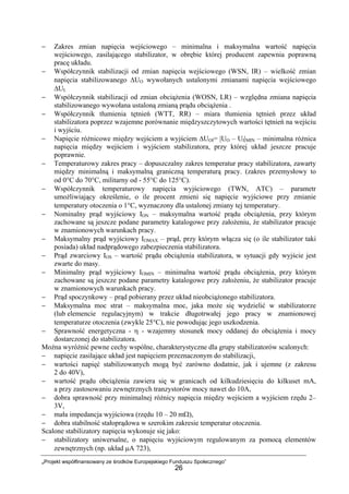 „Projekt współfinansowany ze środków Europejskiego Funduszu Społecznego”
26
− Zakres zmian napięcia wejściowego – minimalna i maksymalna wartość napięcia
wejściowego, zasilającego stabilizator, w obrębie której producent zapewnia poprawną
pracę układu.
− Współczynnik stabilizacji od zmian napięcia wejściowego (WSN, IR) – wielkość zmian
napięcia stabilizowanego ∆UO wywołanych ustalonymi zmianami napięcia wejściowego
∆UI.
− Współczynnik stabilizacji od zmian obciążenia (WOSN, LR) – względna zmiana napięcia
stabilizowanego wywołana ustaloną zmianą prądu obciążenia .
− Współczynnik tłumienia tętnień (WTT, RR) – miara tłumienia tętnień przez układ
stabilizatora poprzez wzajemne porównanie międzyszczytowych wartości tętnień na wejściu
i wyjściu.
− Napięcie różnicowe między wejściem a wyjściem ∆UOI= |UO – UI|MIN – minimalna różnica
napięcia między wejściem i wyjściem stabilizatora, przy której układ jeszcze pracuje
poprawnie.
− Temperaturowy zakres pracy – dopuszczalny zakres temperatur pracy stabilizatora, zawarty
między minimalną i maksymalną graniczną temperaturą pracy. (zakres przemysłowy to
od 0°C do 70°C, militarny od - 55°C do 125°C).
− Współczynnik temperaturowy napięcia wyjściowego (TWN, ATC) – parametr
umożliwiający określenie, o ile procent zmieni się napięcie wyjściowe przy zmianie
temperatury otoczenia o 1°C, wyznaczony dla ustalonej zmiany tej temperatury.
− Nominalny prąd wyjściowy ION – maksymalna wartość prądu obciążenia, przy którym
zachowane są jeszcze podane parametry katalogowe przy założeniu, że stabilizator pracuje
w znamionowych warunkach pracy.
− Maksymalny prąd wyjściowy IOMAX – prąd, przy którym włącza się (o ile stabilizator taki
posiada) układ nadprądowego zabezpieczenia stabilizatora.
− Prąd zwarciowy IOS – wartość prądu obciążenia stabilizatora, w sytuacji gdy wyjście jest
zwarte do masy.
− Minimalny prąd wyjściowy IOMIN – minimalna wartość prądu obciążenia, przy którym
zachowane są jeszcze podane parametry katalogowe przy założeniu, że stabilizator pracuje
w znamionowych warunkach pracy.
− Prąd spoczynkowy – prąd pobierany przez układ nieobciążonego stabilizatora.
− Maksymalna moc strat – maksymalna moc, jaka może się wydzielić w stabilizatorze
(lub elemencie regulacyjnym) w trakcie długotrwałej jego pracy w znamionowej
temperaturze otoczenia (zwykle 25°C), nie powodując jego uszkodzenia.
− Sprawność energetyczna - η - wzajemny stosunek mocy oddanej do obciążenia i mocy
dostarczonej do stabilizatora.
Można wyróżnić pewne cechy wspólne, charakterystyczne dla grupy stabilizatorów scalonych:
− napięcie zasilające układ jest napięciem przeznaczonym do stabilizacji,
− wartości napięć stabilizowanych mogą być zarówno dodatnie, jak i ujemne (z zakresu
2 do 40V),
− wartość prądu obciążenia zawiera się w granicach od kilkudziesięciu do kilkuset mA,
a przy zastosowaniu zewnętrznych tranzystorów mocy nawet do 10A,
− dobra sprawność przy minimalnej różnicy napięcia między wejściem a wyjściem rzędu 2–
3V,
− mała impedancja wyjściowa (rzędu 10 – 20 mΩ),
− dobra stabilność stałoprądowa w szerokim zakresie temperatur otoczenia.
Scalone stabilizatory napięcia wykonuje się jako:
− stabilizatory uniwersalne, o napięciu wyjściowym regulowanym za pomocą elementów
zewnętrznych (np. układ µA 723),
 
