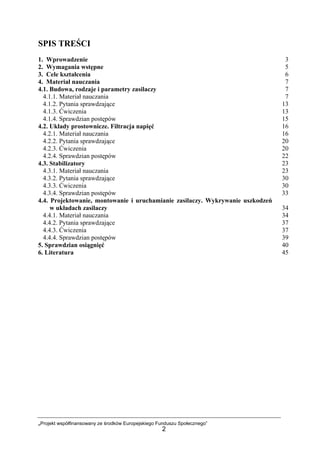 „Projekt współfinansowany ze środków Europejskiego Funduszu Społecznego”
2
SPIS TREŚCI
1. Wprowadzenie 3
2. Wymagania wstępne 5
3. Cele kształcenia 6
4. Materiał nauczania 7
4.1. Budowa, rodzaje i parametry zasilaczy 7
4.1.1. Materiał nauczania 7
4.1.2. Pytania sprawdzające 13
4.1.3. Ćwiczenia 13
4.1.4. Sprawdzian postępów 15
4.2. Układy prostownicze. Filtracja napięć 16
4.2.1. Materiał nauczania 16
4.2.2. Pytania sprawdzające 20
4.2.3. Ćwiczenia 20
4.2.4. Sprawdzian postępów 22
4.3. Stabilizatory 23
4.3.1. Materiał nauczania 23
4.3.2. Pytania sprawdzające 30
4.3.3. Ćwiczenia 30
4.3.4. Sprawdzian postępów 33
4.4. Projektowanie, montowanie i uruchamianie zasilaczy. Wykrywanie uszkodzeń
w układach zasilaczy 34
4.4.1. Materiał nauczania 34
4.4.2. Pytania sprawdzające 37
4.4.3. Ćwiczenia 37
4.4.4. Sprawdzian postępów 39
5. Sprawdzian osiągnięć 40
6. Literatura 45
 