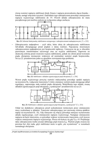 „Projekt współfinansowany ze środków Europejskiego Funduszu Społecznego”
29
równa wartości napięcia stabilizacji diody Zenera i napięcia przewodzenia złącza bramka –
katoda, nastąpi włączenie tyrystora. Zadziałanie tego zabezpieczenia powoduje zmniejszenie
napięcia wyjściowego stabilizatora do 1V. Powrót układu zabezpieczenia do stanu
początkowego jest możliwy jedynie po wyłączeniu całego zasilacza.
Rys. 21. Schemat funkcjonalny stabilizatora szeregowego z zabezpieczeniami nadnapięciowymi. [7, s. 253]
− Zabezpieczenia nadprądowe – czyli takie, które służą do zabezpieczenia stabilizatora
lub układu obciążającego przed prądem o dużej wartości. Najczęściej stosowanym
zabezpieczeniem nadprądowym jest bezpiecznik topikowy. Umieszcza się go w obwodzie
pierwotnym transformatora sieciowego oraz na wyjściu stabilizatora. Zapewnia on
skuteczną ochronę przed zwarciem wyjścia stabilizatora, jednak nie chroni przed wzrostem
prądu obciążenia nieznacznie większym od nominalnej wartości prądu bezpiecznika.
Na rys.22. przedstawiono jeden ze sposobów rozwiązania tego problemu.
Rys. 22. Stabilizator z układem ograniczającym prąd obciążenia [7, s. 254]
Wzrost prądu wyjściowego powyżej wartości maksymalnej powoduje spadek napięcia
na rezystorze RS i załączenie tranzystora T, który zmniejszy wartość prądu sterującego układ
regulujący, zapewniając stałą wartość prądu obciążenia. Modyfikację tego układu, zwaną
układem ograniczającym prąd obciążenia „z podcięciem” przedstawiono na rys.23.
Rys. 23. Stabilizator z układem ograniczającym prąd obciążenia „z podcięciem” [7, s. 253]
Układ ten dodatkowo zabezpiecza przed uszkodzeniem termicznym przez zmniejszenie
mocy wydzielanej w układzie. Tranzystor zabezpieczający jest sterowany różnicą spadków
napięć na rezystorach R1 i R2. Gdy tranzystor się włączy powoduje mniejsze wysterowanie
układu regulacyjnego, czyli zmniejszenie napięcia wyjściowego. Następuje zmniejszenie
napięcia na bazie tranzystora, co powoduje większe wysterowanie tranzystora, czyli jeszcze
większe zmniejszenie napięcia wyjściowego. Proces ten kończy się gdy UWY=0. Projektując
takie zabezpieczenie trzeba uważać dobierając prąd zwarcia IZW. Wartość prądu zwarcia nie
powinna być zbyt mała, gdyż stabilizator może w ogóle „nie wystartować” w warunkach
normalnego obciążenia.
 