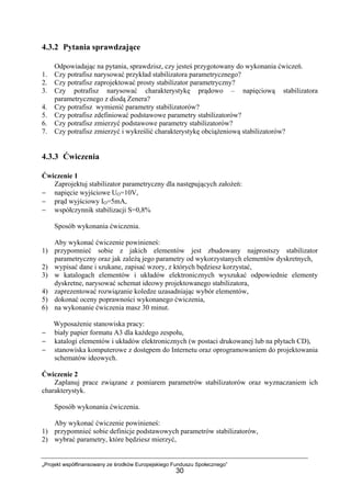 „Projekt współfinansowany ze środków Europejskiego Funduszu Społecznego”
30
4.3.2 Pytania sprawdzające
Odpowiadając na pytania, sprawdzisz, czy jesteś przygotowany do wykonania ćwiczeń.
1. Czy potrafisz narysować przykład stabilizatora parametrycznego?
2. Czy potrafisz zaprojektować prosty stabilizator parametryczny?
3. Czy potrafisz narysować charakterystykę prądowo – napięciową stabilizatora
parametrycznego z diodą Zenera?
4. Czy potrafisz wymienić parametry stabilizatorów?
5. Czy potrafisz zdefiniować podstawowe parametry stabilizatorów?
6. Czy potrafisz zmierzyć podstawowe parametry stabilizatorów?
7. Czy potrafisz zmierzyć i wykreślić charakterystykę obciążeniową stabilizatorów?
4.3.3 Ćwiczenia
Ćwiczenie 1
Zaprojektuj stabilizator parametryczny dla następujących założeń:
− napięcie wyjściowe UO=10V,
− prąd wyjściowy IO=5mA,
− współczynnik stabilizacji S=0,8%
Sposób wykonania ćwiczenia.
Aby wykonać ćwiczenie powinieneś:
1) przypomnieć sobie z jakich elementów jest zbudowany najprostszy stabilizator
parametryczny oraz jak zależą jego parametry od wykorzystanych elementów dyskretnych,
2) wypisać dane i szukane, zapisać wzory, z których będziesz korzystać,
3) w katalogach elementów i układów elektronicznych wyszukać odpowiednie elementy
dyskretne, narysować schemat ideowy projektowanego stabilizatora,
4) zaprezentować rozwiązanie koledze uzasadniając wybór elementów,
5) dokonać oceny poprawności wykonanego ćwiczenia,
6) na wykonanie ćwiczenia masz 30 minut.
Wyposażenie stanowiska pracy:
− biały papier formatu A3 dla każdego zespołu,
− katalogi elementów i układów elektronicznych (w postaci drukowanej lub na płytach CD),
− stanowiska komputerowe z dostępem do Internetu oraz oprogramowaniem do projektowania
schematów ideowych.
Ćwiczenie 2
Zaplanuj prace związane z pomiarem parametrów stabilizatorów oraz wyznaczaniem ich
charakterystyk.
Sposób wykonania ćwiczenia.
Aby wykonać ćwiczenie powinieneś:
1) przypomnieć sobie definicje podstawowych parametrów stabilizatorów,
2) wybrać parametry, które będziesz mierzyć,
 