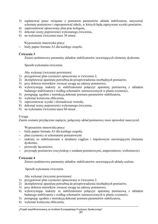 „Projekt współfinansowany ze środków Europejskiego Funduszu Społecznego”
31
3) zaplanować prace związane z pomiarem parametrów układu stabilizatora, narysować
schematy pomiarowe i zaproponować tabele, w których będą zapisywane wyniki pomiarów,
4) zaprezentować opracowany plan prac kolegom,
5) dokonać oceny poprawności wykonanego ćwiczenia,
6) na wykonanie ćwiczenia masz 30 minut.
Wyposażenie stanowiska pracy:
− biały papier formatu A3 dla każdego zespołu.
Ćwiczenie 3
Zmierz podstawowe parametry układów stabilizatorów zawierających elementy dyskretne.
Sposób wykonania ćwiczenia.
Aby wykonać ćwiczenie powinieneś:
1) przygotować plan czynności opracowany w ćwiczeniu 2,
2) skompletować aparaturę potrzebną do przeprowadzenia niezbędnych pomiarów,
3) przy doborze mierników zwracać uwagę na zakresy pomiarowe,
4) wykorzystując makiety ze stabilizatorami połączyć aparaturę pomiarową z układem
badanego stabilizatora z według schematów zamieszczonych w planie czynności,
5) postępując zgodnie z instrukcją dokonać pomiaru parametrów stabilizatora,
6) wykonać konieczne obliczenia,
7) zaprezentować wyniki i sformułować wnioski,
8) dokonać oceny poprawności wykonanego ćwiczenia,
9) na wykonanie ćwiczenia masz 60 minut.
Uwaga:
Zanim zostanie przyłączone napięcie, połączony układ pomiarowy musi sprawdzić nauczyciel.
Wyposażenie stanowiska pracy:
− biały papier formatu A3 dla każdego zespołu,
− plan czynności ze schematami pomiarowymi
− makiety ze stabilizatorami o działaniu ciągłym i impulsowym zawierającymi elementy
dyskretne,
− przewody łączeniowe,
− przyrządy pomiarowe (oscyloskop z sondami pomiarowymi, amperomierze, woltomierze).
Ćwiczenie 4
Zmierz podstawowe parametry układów stabilizatorów zawierających układy scalone.
Sposób wykonania ćwiczenia.
Aby wykonać ćwiczenie powinieneś:
1) przygotować plan czynności opracowany w ćwiczeniu 2,
2) skompletować aparaturę potrzebną do przeprowadzenia niezbędnych pomiarów,
3) przy doborze mierników zwracać uwagę na zakresy pomiarowe,
4) wykorzystując makiety ze stabilizatorami połączyć aparaturę pomiarową z układem
badanego stabilizatora z według schematów zamieszczonych w planie czynności,
5) postępując zgodnie z instrukcją dokonać pomiaru parametrów stabilizatora,
6) wykonać konieczne obliczenia,
 