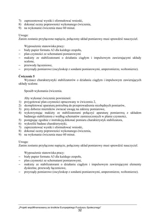 „Projekt współfinansowany ze środków Europejskiego Funduszu Społecznego”
32
7) zaprezentować wyniki i sformułować wnioski,
8) dokonać oceny poprawności wykonanego ćwiczenia,
9) na wykonanie ćwiczenia masz 60 minut.
Uwaga:
Zanim zostanie przyłączone napięcie, połączony układ pomiarowy musi sprawdzić nauczyciel.
Wyposażenie stanowiska pracy:
− biały papier formatu A3 dla każdego zespołu,
− plan czynności ze schematami pomiarowymi
− makiety ze stabilizatorami o działaniu ciągłym i impulsowym zawierającymi układy
scalone,
− przewody łączeniowe,
− przyrządy pomiarowe (oscyloskop z sondami pomiarowymi, amperomierze, woltomierze).
Ćwiczenie 5
Wyznacz charakterystyki stabilizatorów o działaniu ciągłym i impulsowym zawierających
układy scalone.
Sposób wykonania ćwiczenia.
Aby wykonać ćwiczenie powinieneś:
1) przygotować plan czynności opracowany w ćwiczeniu 2,
2) skompletować aparaturę potrzebną do przeprowadzenia niezbędnych pomiarów,
3) przy doborze mierników zwracać uwagę na zakresy pomiarowe,
4) wykorzystując makiety ze stabilizatorami połączyć aparaturę pomiarową z układem
badanego stabilizatora z według schematów zamieszczonych w planie czynności,
5) postępując zgodnie z instrukcją dokonać pomiaru charakterystyk stabilizatora,
6) wykreślić badane charakterystyki,
7) zaprezentować wyniki i sformułować wnioski,
8) dokonać oceny poprawności wykonanego ćwiczenia,
9) na wykonanie ćwiczenia masz 60 minut.
Uwaga:
Zanim zostanie przyłączone napięcie, połączony układ pomiarowy musi sprawdzić nauczyciel.
Wyposażenie stanowiska pracy:
− biały papier formatu A3 dla każdego zespołu,
− plan czynności ze schematami pomiarowymi,
− makiety ze stabilizatorami o działaniu ciągłym i impulsowym zawierającymi elementy
dyskretne, przewody łączeniowe,
− przyrządy pomiarowe (oscyloskop z sondami pomiarowymi, amperomierze, woltomierze).
 