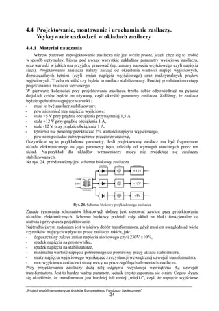 „Projekt współfinansowany ze środków Europejskiego Funduszu Społecznego”
34
4.4 Projektowanie, montowanie i uruchamianie zasilaczy.
Wykrywanie uszkodzeń w układach zasilaczy
4.4.1 Materiał nauczania
Wbrew pozorom zaprojektowanie zasilacza nie jest wcale proste, jeżeli chce się to zrobić
w sposób optymalny, biorąc pod uwagę wszystkie zakładane parametry wyjściowe zasilacza,
oraz warunki w jakich mu przyjdzie pracować (np. zmiany napięcia wejściowego czyli napięcia
sieci). Projektowanie zasilacza należy zacząć od określenia wartości napięć wyjściowych,
dopuszczalnych tętnień (czyli zmian napięcia wyjściowego) oraz maksymalnych prądów
wyjściowych. Trzeba określić czy będzie to zasilacz stabilizowany. Poniżej przedstawiono etapy
projektowania zasilacza sieciowego.
W pierwszej kolejności przy projektowaniu zasilacza trzeba sobie odpowiedzieć na pytanie
do jakich celów będzie on używany, czyli określić parametry zasilacza. Załóżmy, że zasilacz
będzie spełniał następujące warunki :
- musi to być zasilacz stabilizowany,
- powinien mieć trzy napięcia wyjściowe:
- stałe +5 V przy prądzie obciążenia przynajmniej 1,5 A,
- stałe +12 V przy prądzie obciążenia 1 A,
- stałe -12 V przy prądzie obciążenia 1 A,
- tętnienia nie powinny przekraczać 2% wartości napięcia wyjściowego,
- powinien posiadać zabezpieczenie przeciwzwarciowe,
Oczywiście są to przykładowe parametry. Jeśli projektowany zasilacz ma być fragmentem
układu elektronicznego to jego parametry będą zależały od wymagań stawianych przez ten
układ. Na przykład dla układów wzmacniaczy mocy nie projektuje się zasilaczy
stabilizowanych.
Na rys. 24. przedstawiony jest schemat blokowy zasilacza.
Rys. 24. Schemat blokowy przykładowego zasilacza
Zasadę rysowania schematów blokowych dobrze jest stosować zawsze przy projektowaniu
układów elektronicznych. Schemat blokowy podzieli cały układ na bloki funkcjonalne co
ułatwia i przyspiesza projektowanie.
Najtrudniejszym zadaniem jest właściwy dobór transformatora, gdyż musi on uwzględniać wiele
czynników mających wpływ na pracę zasilacza takich, jak:
- dopuszczalny zakres zmian napięcia sieciowego czyli 230V ±10%,
- spadek napięcia na prostowniku,
- spadek napięcia na stabilizatorze,
- minimalna wartość napięcia potrzebnego do poprawnej pracy układu stabilizatora,
- straty napięcia wyjściowego wynikające z rezystancji wewnętrznej uzwojeń transformatora,
- moc wyjściowa zasilacza i straty mocy na poszczególnych elementach zasilacza.
Przy projektowaniu zasilaczy dużą rolę odgrywa rezystancja wewnętrzna RW uzwojeń
transformatora. Jest to bardzo ważny parametr, jednak często zapomina się o nim. Często słyszy
się określenie, że transformator jest bardziej lub mniej „miękki”, czyli że napięcie wyjściowe
 