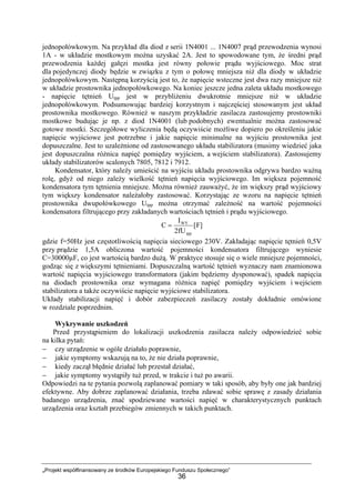 „Projekt współfinansowany ze środków Europejskiego Funduszu Społecznego”
36
jednopołówkowym. Na przykład dla diod z serii 1N4001 ... 1N4007 prąd przewodzenia wynosi
1A - w układzie mostkowym można uzyskać 2A. Jest to spowodowane tym, że średni prąd
przewodzenia każdej gałęzi mostka jest równy połowie prądu wyjściowego. Moc strat
dla pojedynczej diody będzie w związku z tym o połowę mniejsza niż dla diody w układzie
jednopołówkowym. Następną korzyścią jest to, że napięcie wsteczne jest dwa razy mniejsze niż
w układzie prostownika jednopołówkowego. Na koniec jeszcze jedna zaleta układu mostkowego
- napięcie tętnień Utpp jest w przybliżeniu dwukrotnie mniejsze niż w układzie
jednopołówkowym. Podsumowując bardziej korzystnym i najczęściej stosowanym jest układ
prostownika mostkowego. Również w naszym przykładzie zasilacza zastosujemy prostowniki
mostkowe budując je np. z diod 1N4001 (lub podobnych) ewentualnie można zastosować
gotowe mostki. Szczegółowe wyliczenia będą oczywiście możliwe dopiero po określeniu jakie
napięcie wyjściowe jest potrzebne i jakie napięcie minimalne na wyjściu prostownika jest
dopuszczalne. Jest to uzależnione od zastosowanego układu stabilizatora (musimy wiedzieć jaka
jest dopuszczalna różnica napięć pomiędzy wyjściem, a wejściem stabilizatora). Zastosujemy
układy stabilizatorów scalonych 7805, 7812 i 7912.
Kondensator, który należy umieścić na wyjściu układu prostownika odgrywa bardzo ważną
rolę, gdyż od niego zależy wielkość tętnień napięcia wyjściowego. Im większa pojemność
kondensatora tym tętnienia mniejsze. Można również zauważyć, że im większy prąd wyjściowy
tym większy kondensator należałoby zastosować. Korzystając ze wzoru na napięcie tętnień
prostownika dwupołówkowego Utpp można otrzymać zależność na wartość pojemności
kondensatora filtrującego przy zakładanych wartościach tętnień i prądu wyjściowego.
]F[
fU2
I
C
tpp
WY
=
gdzie f=50Hz jest częstotliwością napięcia sieciowego 230V. Zakładając napięcie tętnień 0,5V
przy prądzie 1,5A obliczona wartość pojemności kondensatora filtrującego wyniesie
C=30000µF, co jest wartością bardzo dużą. W praktyce stosuje się o wiele mniejsze pojemności,
godząc się z większymi tętnieniami. Dopuszczalną wartość tętnień wyznaczy nam znamionowa
wartość napięcia wyjściowego transformatora (jakim będziemy dysponować), spadek napięcia
na diodach prostownika oraz wymagana różnica napięć pomiędzy wyjściem i wejściem
stabilizatora a także oczywiście napięcie wyjściowe stabilizatora.
Układy stabilizacji napięć i dobór zabezpieczeń zasilaczy zostały dokładnie omówione
w rozdziale poprzednim.
Wykrywanie uszkodzeń
Przed przystąpieniem do lokalizacji uszkodzenia zasilacza należy odpowiedzieć sobie
na kilka pytań:
− czy urządzenie w ogóle działało poprawnie,
− jakie symptomy wskazują na to, że nie działa poprawnie,
− kiedy zaczął błędnie działać lub przestał działać,
− jakie symptomy wystąpiły tuż przed, w trakcie i tuż po awarii.
Odpowiedzi na te pytania pozwolą zaplanować pomiary w taki sposób, aby były one jak bardziej
efektywne. Aby dobrze zaplanować działania, trzeba zdawać sobie sprawę z zasady działania
badanego urządzenia, znać spodziewane wartości napięć w charakterystycznych punktach
urządzenia oraz kształt przebiegów zmiennych w takich punktach.
 