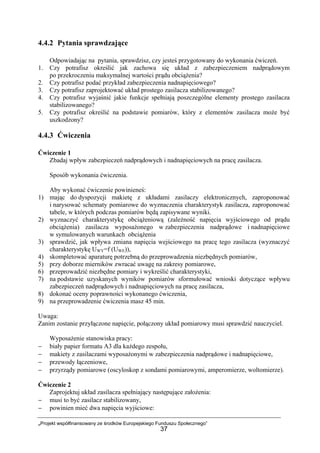 „Projekt współfinansowany ze środków Europejskiego Funduszu Społecznego”
37
4.4.2 Pytania sprawdzające
Odpowiadając na pytania, sprawdzisz, czy jesteś przygotowany do wykonania ćwiczeń.
1. Czy potrafisz określić jak zachowa się układ z zabezpieczeniem nadprądowym
po przekroczeniu maksymalnej wartości prądu obciążenia?
2. Czy potrafisz podać przykład zabezpieczenia nadnapięciowego?
3. Czy potrafisz zaprojektować układ prostego zasilacza stabilizowanego?
4. Czy potrafisz wyjaśnić jakie funkcje spełniają poszczególne elementy prostego zasilacza
stabilizowanego?
5. Czy potrafisz określić na podstawie pomiarów, który z elementów zasilacza może być
uszkodzony?
4.4.3 Ćwiczenia
Ćwiczenie 1
Zbadaj wpływ zabezpieczeń nadprądowych i nadnapięciowych na pracę zasilacza.
Sposób wykonania ćwiczenia.
Aby wykonać ćwiczenie powinieneś:
1) mając do dyspozycji makietę z układami zasilaczy elektronicznych, zaproponować
i narysować schematy pomiarowe do wyznaczenia charakterystyk zasilacza, zaproponować
tabele, w których podczas pomiarów będą zapisywane wyniki.
2) wyznaczyć charakterystykę obciążeniową (zależność napięcia wyjściowego od prądu
obciążenia) zasilacza wyposażonego w zabezpieczenia nadprądowe i nadnapięciowe
w symulowanych warunkach obciążenia
3) sprawdzić, jak wpływa zmiana napięcia wejściowego na pracę tego zasilacza (wyznaczyć
charakterystykę UWY=f (UWE)),
4) skompletować aparaturę potrzebną do przeprowadzenia niezbędnych pomiarów,
5) przy doborze mierników zwracać uwagę na zakresy pomiarowe,
6) przeprowadzić niezbędne pomiary i wykreślić charakterystyki,
7) na podstawie uzyskanych wyników pomiarów sformułować wnioski dotyczące wpływu
zabezpieczeń nadprądowych i nadnapięciowych na pracę zasilacza,
8) dokonać oceny poprawności wykonanego ćwiczenia,
9) na przeprowadzenie ćwiczenia masz 45 min.
Uwaga:
Zanim zostanie przyłączone napięcie, połączony układ pomiarowy musi sprawdzić nauczyciel.
Wyposażenie stanowiska pracy:
− biały papier formatu A3 dla każdego zespołu,
− makiety z zasilaczami wyposażonymi w zabezpieczenia nadprądowe i nadnapięciowe,
− przewody łączeniowe,
− przyrządy pomiarowe (oscyloskop z sondami pomiarowymi, amperomierze, woltomierze).
Ćwiczenie 2
Zaprojektuj układ zasilacza spełniający następujące założenia:
− musi to być zasilacz stabilizowany,
− powinien mieć dwa napięcia wyjściowe:
 