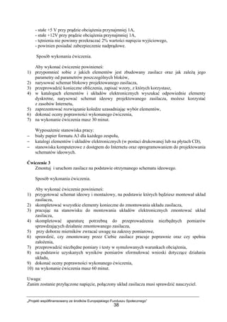 „Projekt współfinansowany ze środków Europejskiego Funduszu Społecznego”
38
- stałe +5 V przy prądzie obciążenia przynajmniej 1A,
- stałe +12V przy prądzie obciążenia przynajmniej 1A,
- tętnienia nie powinny przekraczać 2% wartości napięcia wyjściowego,
- powinien posiadać zabezpieczenie nadprądowe.
Sposób wykonania ćwiczenia.
Aby wykonać ćwiczenie powinieneś:
1) przypomnieć sobie z jakich elementów jest zbudowany zasilacz oraz jak zależą jego
parametry od parametrów poszczególnych bloków,
2) narysować schemat blokowy projektowanego zasilacza,
3) przeprowadzić konieczne obliczenia, zapisać wzory, z których korzystasz,
4) w katalogach elementów i układów elektronicznych wyszukać odpowiednie elementy
dyskretne, narysować schemat ideowy projektowanego zasilacza, możesz korzystać
z zasobów Internetu,
5) zaprezentować rozwiązanie koledze uzasadniając wybór elementów,
6) dokonać oceny poprawności wykonanego ćwiczenia,
7) na wykonanie ćwiczenia masz 30 minut.
Wyposażenie stanowiska pracy:
− biały papier formatu A3 dla każdego zespołu,
− katalogi elementów i układów elektronicznych (w postaci drukowanej lub na płytach CD),
− stanowiska komputerowe z dostępem do Internetu oraz oprogramowaniem do projektowania
schematów ideowych.
Ćwiczenie 3
Zmontuj i uruchom zasilacz na podstawie otrzymanego schematu ideowego.
Sposób wykonania ćwiczenia.
Aby wykonać ćwiczenie powinieneś:
1) przygotować schemat ideowy i montażowy, na podstawie których będziesz montował układ
zasilacza,
2) skompletować wszystkie elementy konieczne do zmontowania układu zasilacza,
3) pracując na stanowisku do montowania układów elektronicznych zmontować układ
zasilacza,
4) skompletować aparaturę potrzebną do przeprowadzenia niezbędnych pomiarów
sprawdzających działanie zmontowanego zasilacza,
5) przy doborze mierników zwracać uwagę na zakresy pomiarowe,
6) sprawdzić, czy zmontowany przez Ciebie zasilacz pracuje poprawnie oraz czy spełnia
założenia,
7) przeprowadzić niezbędne pomiary i testy w symulowanych warunkach obciążenia,
8) na podstawie uzyskanych wyników pomiarów sformułować wnioski dotyczące działania
układu,
9) dokonać oceny poprawności wykonanego ćwiczenia,
10) na wykonanie ćwiczenia masz 60 minut.
Uwaga:
Zanim zostanie przyłączone napięcie, połączony układ zasilacza musi sprawdzić nauczyciel.
 