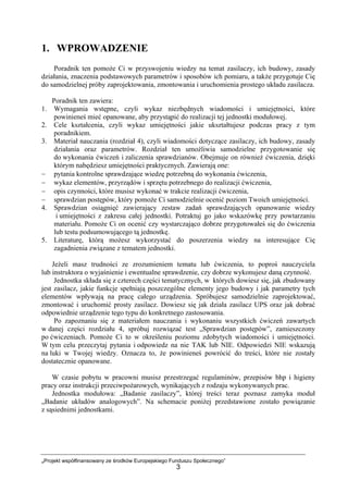 „Projekt współfinansowany ze środków Europejskiego Funduszu Społecznego”
3
1. WPROWADZENIE
Poradnik ten pomoże Ci w przyswojeniu wiedzy na temat zasilaczy, ich budowy, zasady
działania, znaczenia podstawowych parametrów i sposobów ich pomiaru, a także przygotuje Cię
do samodzielnej próby zaprojektowania, zmontowania i uruchomienia prostego układu zasilacza.
Poradnik ten zawiera:
1. Wymagania wstępne, czyli wykaz niezbędnych wiadomości i umiejętności, które
powinieneś mieć opanowane, aby przystąpić do realizacji tej jednostki modułowej.
2. Cele kształcenia, czyli wykaz umiejętności jakie ukształtujesz podczas pracy z tym
poradnikiem.
3. Materiał nauczania (rozdział 4), czyli wiadomości dotyczące zasilaczy, ich budowy, zasady
działania oraz parametrów. Rozdział ten umożliwia samodzielne przygotowanie się
do wykonania ćwiczeń i zaliczenia sprawdzianów. Obejmuje on również ćwiczenia, dzięki
którym nabędziesz umiejętności praktycznych. Zawierają one:
− pytania kontrolne sprawdzające wiedzę potrzebną do wykonania ćwiczenia,
− wykaz elementów, przyrządów i sprzętu potrzebnego do realizacji ćwiczenia,
− opis czynności, które musisz wykonać w trakcie realizacji ćwiczenia,
− sprawdzian postępów, który pomoże Ci samodzielnie ocenić poziom Twoich umiejętności.
4. Sprawdzian osiągnięć zawierający zestaw zadań sprawdzających opanowanie wiedzy
i umiejętności z zakresu całej jednostki. Potraktuj go jako wskazówkę przy powtarzaniu
materiału. Pomoże Ci on ocenić czy wystarczająco dobrze przygotowałeś się do ćwiczenia
lub testu podsumowującego tą jednostkę.
5. Literaturę, którą możesz wykorzystać do poszerzenia wiedzy na interesujące Cię
zagadnienia związane z tematem jednostki.
Jeżeli masz trudności ze zrozumieniem tematu lub ćwiczenia, to poproś nauczyciela
lub instruktora o wyjaśnienie i ewentualne sprawdzenie, czy dobrze wykonujesz daną czynność.
Jednostka składa się z czterech części tematycznych, w których dowiesz się, jak zbudowany
jest zasilacz, jakie funkcje spełniają poszczególne elementy jego budowy i jak parametry tych
elementów wpływają na pracę całego urządzenia. Spróbujesz samodzielnie zaprojektować,
zmontować i uruchomić prosty zasilacz. Dowiesz się jak działa zasilacz UPS oraz jak dobrać
odpowiednie urządzenie tego typu do konkretnego zastosowania.
Po zapoznaniu się z materiałem nauczania i wykonaniu wszystkich ćwiczeń zawartych
w danej części rozdziału 4, spróbuj rozwiązać test „Sprawdzian postępów”, zamieszczony
po ćwiczeniach. Pomoże Ci to w określeniu poziomu zdobytych wiadomości i umiejętności.
W tym celu przeczytaj pytania i odpowiedz na nie TAK lub NIE. Odpowiedzi NIE wskazują
na luki w Twojej wiedzy. Oznacza to, że powinieneś powrócić do treści, które nie zostały
dostatecznie opanowane.
W czasie pobytu w pracowni musisz przestrzegać regulaminów, przepisów bhp i higieny
pracy oraz instrukcji przeciwpożarowych, wynikających z rodzaju wykonywanych prac.
Jednostka modułowa: „Badanie zasilaczy”, której treści teraz poznasz zamyka moduł
„Badanie układów analogowych”. Na schemacie poniżej przedstawione zostało powiązanie
z sąsiednimi jednostkami.
 