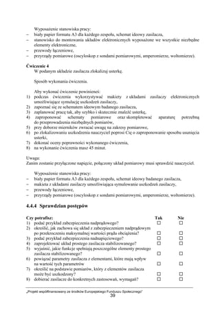 „Projekt współfinansowany ze środków Europejskiego Funduszu Społecznego”
39
Wyposażenie stanowiska pracy:
− biały papier formatu A3 dla każdego zespołu, schemat ideowy zasilacza,
− stanowisko do montowania układów elektronicznych wyposażone we wszystkie niezbędne
elementy elektroniczne,
− przewody łączeniowe,
− przyrządy pomiarowe (oscyloskop z sondami pomiarowymi, amperomierze, woltomierze).
Ćwiczenie 4
W podanym układzie zasilacza zlokalizuj usterkę.
Sposób wykonania ćwiczenia.
Aby wykonać ćwiczenie powinieneś:
1) podczas ćwiczenia wykorzystywać makiety z układami zasilaczy elektronicznych
umożliwiające symulację uszkodzeń zasilaczy,
2) zapoznać się ze schematem ideowym badanego zasilacza,
3) zaplanować pracę tak, aby szybko i skutecznie znaleźć usterkę,
4) zaproponować schematy pomiarowe oraz skompletować aparaturę potrzebną
do przeprowadzenia niezbędnych pomiarów,
5) przy doborze mierników zwracać uwagę na zakresy pomiarowe,
6) po zlokalizowaniu uszkodzenia nauczyciel poprosi Cię o zaproponowanie sposobu usunięcia
usterki,
7) dokonać oceny poprawności wykonanego ćwiczenia,
8) na wykonanie ćwiczenia masz 45 minut.
Uwaga:
Zanim zostanie przyłączone napięcie, połączony układ pomiarowy musi sprawdzić nauczyciel.
Wyposażenie stanowiska pracy:
− biały papier formatu A3 dla każdego zespołu, schemat ideowy badanego zasilacza,
− makieta z układami zasilaczy umożliwiająca symulowanie uszkodzeń zasilaczy,
− przewody łączeniowe,
− przyrządy pomiarowe (oscyloskop z sondami pomiarowymi, amperomierze, woltomierze).
4.4.4 Sprawdzian postępów
Czy potrafisz: Tak Nie
1) podać przykład zabezpieczenia nadprądowego?
2) określić, jak zachowa się układ z zabezpieczeniem nadprądowym
po przekroczeniu maksymalnej wartości prądu obciążenia?
3) podać przykład zabezpieczenia nadnapięciowego?
4) zaprojektować układ prostego zasilacza stabilizowanego?
5) wyjaśnić, jakie funkcje spełniają poszczególne elementy prostego
zasilacza stabilizowanego?
6) powiązać parametry zasilacza z elementami, które mają wpływ
na wartość tych parametrów
7) określić na podstawie pomiarów, który z elementów zasilacza
może być uszkodzony?
8) dobierać zasilacze do konkretnych zastosowań, wymagań?
 