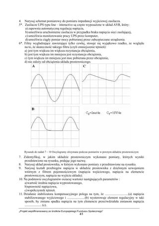 „Projekt współfinansowany ze środków Europejskiego Funduszu Społecznego”
41
4. Narysuj schemat pomiarowy do pomiaru impedancji wyjściowej zasilacza.
5*. Zasilacze UPS typu line – interactive są często wyposażone w układ AVR, który:
a) zapewnia automatyczną regulację napięcia,
b)umożliwia uruchomienie zasilacza w przypadku braku napięcia sieci zasilającej,
c) umożliwia monitorowanie pracy UPS przez komputer,
d)umożliwia ciągły pomiar mocy pobieranej przez zabezpieczane urządzenia.
6*. Filtry wygładzające zawierające tylko cewkę, stosuje się wyjątkowo rzadko, ze względu
na to, że skuteczność takiego filtru (czyli zmniejszenie tętnień):
a) jest tym większa im większa rezystancja obciążenia,
b) jest tym większa im mniejsza jest rezystancja obciążenia,
c) tym większa im mniejsza jest moc pobierana przez obciążenie,
d) nie zależy od obciążenia układu prostowniczego.
Rysunek do zadań 7 – 10 Oscylogramy otrzymane podczas pomiarów w pewnym układzie prostowniczym
7. Zidentyfikuj, w jakim układzie prostowniczym wykonano pomiary, których wyniki
przedstawiono na rysunku, podając jego nazwę.
8. Narysuj układ prostownika, w którym wykonano pomiary z przedstawione na rysunku.
9. Narysuj kształt przebiegów napięcia w układzie prostownika z dzielonym uzwojeniem
wtórnym z filtrem pojemnościowym (napięcia wejściowego, napięcia na elemencie
prostowniczym, napięcia na wyjściu układu).
10. Na podstawie oscylogramów oszacuj wartości następujących parametrów :
a)wartość średnia napięcia wyprostowanego,
b)sprawność napięciowa,
c)współczynnik tętnień.
11. Działanie stabilizatora kompensacyjnego polega na tym, że .............................(a) napięcia
stabilizowanego wyjściowego i ......................(b) wysterowuje element regulacyjny w taki
sposób, by zmiana spadku napięcia na tym elemencie przeciwdziałała zmianom napięcia
..................... (c).
 