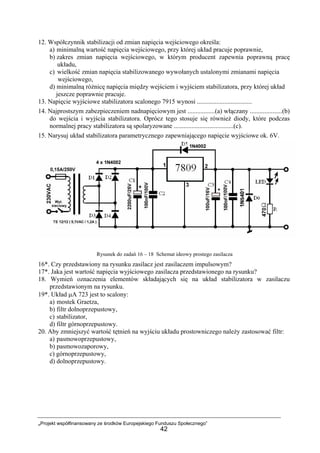 „Projekt współfinansowany ze środków Europejskiego Funduszu Społecznego”
42
12. Współczynnik stabilizacji od zmian napięcia wejściowego określa:
a) minimalną wartość napięcia wejściowego, przy której układ pracuje poprawnie,
b) zakres zmian napięcia wejściowego, w którym producent zapewnia poprawną pracę
układu,
c) wielkość zmian napięcia stabilizowanego wywołanych ustalonymi zmianami napięcia
wejściowego,
d) minimalną różnicę napięcia między wejściem i wyjściem stabilizatora, przy której układ
jeszcze poprawnie pracuje.
13. Napięcie wyjściowe stabilizatora scalonego 7915 wynosi ..................................
14. Najprostszym zabezpieczeniem nadnapięciowym jest .................(a) włączany ....................(b)
do wejścia i wyjścia stabilizatora. Oprócz tego stosuje się również diody, które podczas
normalnej pracy stabilizatora są spolaryzowane .....................................(c).
15. Narysuj układ stabilizatora parametrycznego zapewniającego napięcie wyjściowe ok. 6V.
Rysunek do zadań 16 – 18 Schemat ideowy prostego zasilacza
16*. Czy przedstawiony na rysunku zasilacz jest zasilaczem impulsowym?
17*. Jaka jest wartość napięcia wyjściowego zasilacza przedstawionego na rysunku?
18. Wymień oznaczenia elementów składających się na układ stabilizatora w zasilaczu
przedstawionym na rysunku.
19*. Układ µA 723 jest to scalony:
a) mostek Graetza,
b) filtr dolnoprzepustowy,
c) stabilizator,
d) filtr górnoprzepustowy.
20. Aby zmniejszyć wartość tętnień na wyjściu układu prostowniczego należy zastosować filtr:
a) pasmowoprzepustowy,
b) pasmowozaporowy,
c) górnoprzepustowy,
d) dolnoprzepustowy.
 