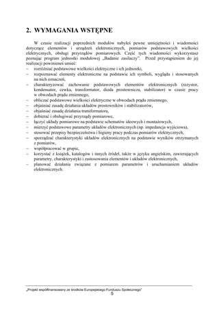 „Projekt współfinansowany ze środków Europejskiego Funduszu Społecznego”
5
2. WYMAGANIA WSTĘPNE
W czasie realizacji poprzednich modułów nabyłeś pewne umiejętności i wiadomości
dotyczące elementów i urządzeń elektronicznych, pomiarów podstawowych wielkości
elektrycznych, obsługi przyrządów pomiarowych. Część tych wiadomości wykorzystasz
poznając program jednostki modułowej „Badanie zasilaczy”. Przed przystąpieniem do jej
realizacji powinieneś umieć:
− rozróżniać podstawowe wielkości elektryczne i ich jednostki,
− rozpoznawać elementy elektroniczne na podstawie ich symboli, wyglądu i stosowanych
na nich oznaczeń,
− charakteryzować zachowanie podstawowych elementów elektronicznych (rezystor,
kondensator, cewka, transformator, dioda prostownicza, stabilizator) w czasie pracy
w obwodach prądu zmiennego,
− obliczać podstawowe wielkości elektryczne w obwodach prądu zmiennego,
− objaśniać zasadę działania układów prostowników i stabilizatorów,
− objaśniać zasadę działania transformatora,
− dobierać i obsługiwać przyrządy pomiarowe,
− łączyć układy pomiarowe na podstawie schematów ideowych i montażowych,
− mierzyć podstawowe parametry układów elektronicznych (np. impedancja wyjściowa),
− stosować przepisy bezpieczeństwa i higieny pracy podczas pomiarów elektrycznych,
− sporządzać charakterystyki układów elektronicznych na podstawie wyników otrzymanych
z pomiarów,
− współpracować w grupie,
− korzystać z książek, katalogów i innych źródeł, także w języku angielskim, zawierających
parametry, charakterystyki i zastosowania elementów i układów elektronicznych,
− planować działania związane z pomiarem parametrów i uruchamianiem układów
elektronicznych.
 