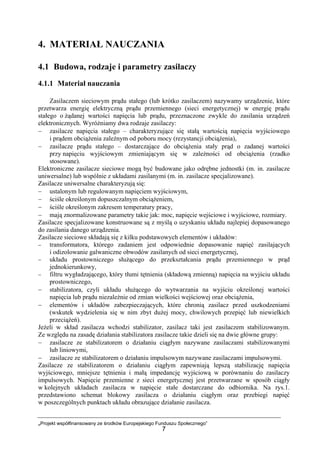 „Projekt współfinansowany ze środków Europejskiego Funduszu Społecznego”
7
4. MATERIAŁ NAUCZANIA
4.1 Budowa, rodzaje i parametry zasilaczy
4.1.1 Materiał nauczania
Zasilaczem sieciowym prądu stałego (lub krótko zasilaczem) nazywamy urządzenie, które
przetwarza energię elektryczną prądu przemiennego (sieci energetycznej) w energię prądu
stałego o żądanej wartości napięcia lub prądu, przeznaczone zwykle do zasilania urządzeń
elektronicznych. Wyróżniamy dwa rodzaje zasilaczy:
− zasilacze napięcia stałego – charakteryzujące się stałą wartością napięcia wyjściowego
i prądem obciążenia zależnym od poboru mocy (rezystancji obciążenia),
− zasilacze prądu stałego – dostarczające do obciążenia stały prąd o zadanej wartości
przy napięciu wyjściowym zmieniającym się w zależności od obciążenia (rzadko
stosowane).
Elektroniczne zasilacze sieciowe mogą być budowane jako odrębne jednostki (m. in. zasilacze
uniwersalne) lub wspólnie z układami zasilanymi (m. in. zasilacze specjalizowane).
Zasilacze uniwersalne charakteryzują się:
− ustalonym lub regulowanym napięciem wyjściowym,
− ściśle określonym dopuszczalnym obciążeniem,
− ściśle określonym zakresem temperatury pracy,
− mają znormalizowane parametry takie jak: moc, napięcie wejściowe i wyjściowe, rozmiary.
Zasilacze specjalizowane konstruowane są z myślą o uzyskaniu układu najlepiej dopasowanego
do zasilania danego urządzenia.
Zasilacze sieciowe składają się z kilku podstawowych elementów i układów:
− transformatora, którego zadaniem jest odpowiednie dopasowanie napięć zasilających
i odizolowanie galwaniczne obwodów zasilanych od sieci energetycznej,
− układu prostowniczego służącego do przekształcania prądu przemiennego w prąd
jednokierunkowy,
− filtru wygładzającego, który tłumi tętnienia (składową zmienną) napięcia na wyjściu układu
prostowniczego,
− stabilizatora, czyli układu służącego do wytwarzania na wyjściu określonej wartości
napięcia lub prądu niezależnie od zmian wielkości wejściowej oraz obciążenia,
− elementów i układów zabezpieczających, które chronią zasilacz przed uszkodzeniami
(wskutek wydzielenia się w nim zbyt dużej mocy, chwilowych przepięć lub niewielkich
przeciążeń).
Jeżeli w skład zasilacza wchodzi stabilizator, zasilacz taki jest zasilaczem stabilizowanym.
Ze względu na zasadę działania stabilizatora zasilacze takie dzieli się na dwie główne grupy:
− zasilacze ze stabilizatorem o działaniu ciągłym nazywane zasilaczami stabilizowanymi
lub liniowymi,
− zasilacze ze stabilizatorem o działaniu impulsowym nazywane zasilaczami impulsowymi.
Zasilacze ze stabilizatorem o działaniu ciągłym zapewniają lepszą stabilizację napięcia
wyjściowego, mniejsze tętnienia i małą impedancję wyjściową w porównaniu do zasilaczy
impulsowych. Napięcie przemienne z sieci energetycznej jest przetwarzane w sposób ciągły
w kolejnych układach zasilacza w napięcie stałe dostarczane do odbiornika. Na rys.1.
przedstawiono schemat blokowy zasilacza o działaniu ciągłym oraz przebiegi napięć
w poszczególnych punktach układu obrazujące działanie zasilacza.
 