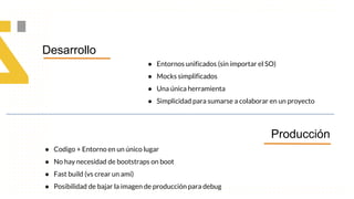 Desarrollo
Producción
● Entornos unificados (sin importar el SO)
● Mocks simplificados
● Una única herramienta
● Simplicidad para sumarse a colaborar en un proyecto
● Codigo + Entorno en un único lugar
● No hay necesidad de bootstraps on boot
● Fast build (vs crear un ami)
● Posibilidad de bajar la imagen de producción para debug
 