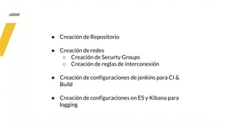 ● Creación de Repositorio
● Creación de redes
○ Creación de Securty Groups
○ Creación de reglas de interconexión
● Creación de configuraciones de jenkins para CI &
Build
● Creación de configuraciones en ES y Kibana para
logging
 