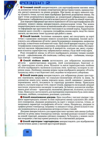 р а з д ц л 2 ______________________
• # Точковий спосіб використовують для картографування масових явищ
за допомогою точок чи інших геометричних фігур (трикутників, прямокутни­
ків, рисок) однакового чи різних розмірів. При цьому на карту наносять пев­
ну кількість точок, густота яких відображає фактичне розміщення явища. На
карті точки розміщуються відповідно до концентрації зображуваного явища.
Прикладом є зображення поголів’я великої рогатої худоби на певній території.
Для передачі інформації про якісні відмінності об’єкта картографування або
динаміку певного явища використовують різнокольорові точки. Так можна
охарактеризувати населення за національним або статевим складом, передава­
ти інформацію про зростання його чисельності за певний період. Характерною
ознакою цього способу є спрощена географічна основа карти, іноді без інших
значків, що викликає певні труднощі при роботі з ними.
# Спосіб ізоліній. Ізолініями називають криві, які сполучають на карті
точки з однаковим значенням певного кількісного показника. Ізолінії засто­
совують для зображення об’єктів і явищ безперервного поширення, наприклад
рельєфу, кліматичних особливостей тощо. Цей спосіб використовують для кар­
тографування поверхневих, підземних, атмосферних об’єктів і явищ. Він виріз­
няється високою інформативністю й вимірністю, оскільки дає змогу отриму­
вати кількісну характеристику зображуваного явища у будь-якій точці карти.
Різні географічні явища та об’єкти відображають різними типами ізоліній:
рельєф - горизонталями, або ізогіпсами, глибину морів - ізобатами, темпера­
туру повітря - ізотермами.
ф Спосіб лінійних знаків застосовують для зображення видовжених
об’єктів - адміністративних кордонів, ліній електропередач, берегової лі­
нії, транспортних шляхів, річок. Кількісні та якісні характеристики лінійних
об’єктів відображають малюнком (суцільна лінія, пунктир), кольором та ши­
риною знака. Лінійними знаками можна також відобразити динаміку об’єктів,
наприклад зміну в часі берегової лінії, водойми чи морського узбережжя.
# Спосіб знаків руху використовують для зображення різних просторо­
вих переміщень природних чи соціально-економічних об’єктів та явищ. За
допомогою знаків руху можна передати шлях, спосіб, напрямок і швидкість
переміщення, якість, потужність та структуру рухомого явища. Прикладом
можуть слугувати морські течії, переліт птахів, маршрути експедицій, міграції
населення, перевезення пасажирів та вантажів. За їхнього допомогою відобра­
жають різні зв’язки - транспортні, економічні, фінансові, політичні, культурні
тощо. Знаки руху застосовують для відтворення переміщення будь-яких явищ:
точкових, лінійних, площинних, розсіяних, суцільних.
# Спосіб локалізованих діаграм. Цим способом у вигляді діаграм і гра­
фіків характеризують сезонні та інші періодичні явища суцільного або ліній­
ного поширення. Діаграми розміщують на карті у певних пунктах, точках, де
визначають параметри географічних об’єктів і явищ. Наприклад, діаграми та
графіки річних температур, напрямку та швидкості вітру, річної кількості опа­
дів позиціонуються до розміщення метеорологічних станцій.
Діаграми використовують для характеристики часових змін явища (добова,
місячна чи річна зміна температур повітря, часовий розподіл кількості опадів
на певній території, динаміка снігового покриву). їх будують у певних систе­
мах координат у вигляді кривої розподілу чи стовпчикової діаграми.
# Спосіб картограм і картодіаграм використовують для відображення
статистичних даних у наочній просторовій формі.
98"
 
