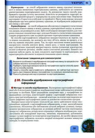 Т Е М Я
Картограма - це спосіб зображення певного явища середньої інтенсив­
ності в межах визначених територіальних одиниць, здебільшого це елементи
адміністративно-територіального поділу. За допомогою такого способу відо­
бражають середню густоту населення, лісистість чи розораність території, ва­
ловий внутрішній продукт у перерахунку на душу населення тощо. Перевагою
картограми є і“і простота в побудові та сприйнятті. Проте вона передає загальну
інформацію про всю адміністративну одиницю, не відображуючи диференціа­
цію явища у ній самій.
Картодіаграма - це спосіб зображення абсолютних (сумарних) статистичних
показників певного явища в межах одиниць територіального поділу за допомо­
гоюдіаграм, які розміщують в них. Цей спосіб широко використовують для ство­
рення соціально-економічних карт, оскільки більшість статистичних показників
сумарно розраховують саме за адміністративно-територіальними одиницями.
Ці способи картографічного зображення використовуються як окремо, так
і в певних поєднаннях, що залежить від типу об’єкта, явища чи процесу, а та­
кож від наявних вихідних даних. Так, на карті населення можна раціонально
використати способи якісного фону, знаків руху, а також картодіаграм. На
карті сейсмічних територій використовують значки (епіцентри землетрусів),
ізолінії (сейсмічні регіони), лінійні знаки (тектонічні розломи). Певного по­
ширення набули карти, на яких поєднують картограми та картодіаграми, що
характеризують абсолютні та відносні показники одного явища.
1.
2.
3.
Запитання і завдання для самоконтролю
Визначте особливості відображення географічних явищ та процесів спо­
собами якісного та кількісного фону.
Підберіть приклади використання на географічних картах способу ареа­
лів та способу значків.
Назвіть способи картографічного зображення, які найчастіше застосо­
вують при створенні фізико-географічних та соціально-економічних карт.
Поясніть різницю між картограмами та картодіаграмами.
§ 35. Способи відображення картографічної
інформації
# Методи та засоби відображення. Відтворення картографічної інфор­
мації або її візуалізація (графічне відображення) може здійснюватися різними
методами та засобами. Крім традиційних паперових карт, у географічних ін­
формаційних системах, комп’ютерній графіці і картографії зображення гене­
рують пристрої відображення - зазвичай монітори, на основі перетворення ви­
хідних цифрових картографічних даних за допомогою спеціальних програм.
Використання комп’ютерних технологій дає змогу здійснювати низку візу-
алізаційних операцій з картографічним зображенням, а саме: масштабування
(зменшення, збільшення або наближення деталей вибраної ділянки), панора­
мування (розвертання зображення до розмірів робочої частини відеоекрана),
прокрутку зображення, розмір якого перевищує габарити відображення, пере-
листування або покадровий перегляд, зміщення, переміщення, дублювання,
поворот та інші графічні чи геометричні перетворення. До засобів оформлення
картографічних зображень належать операції кольорової заливки замкнутих
контурів, їх штрихування тощо.
99
 