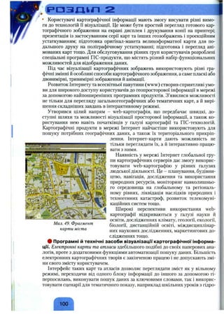 • Користувачі картографічної інформації мають змогу висувати різні вимо­
ги до технологій її візуалізації. Це може бути простий перегляд готового кар­
тографічного зображення на екрані дисплея і друкування копії на принтері;
презентація із застосуванням серії карт та інших геозображень і проекційним
устаткуванням; підготовка оригінал-макета великоформатної карти для по­
дальшого друку на поліграфічному устаткуванні; підготовка і перегляд ані-
мованих карт тощо. Для обслуговування різних груп користувачів розроблені
спеціальні програмні ГІС-продукти, що містять різний набір функціональних
можливостей для відображення даних.
Під час візуалізації картографічних зображень використовують різні гра­
фічні змінні й особливі способи картографічного зображення, а саме пласкі або
двовимірні, тривимірні зображення й анімації.
Розвиток Інтернету та всесвітньої павутини (www) створив сприятливі умо­
ви для широкого доступу користувачів до геопросторової інформації в мережі
за допомогою найпоширеніших програмних продуктів. З’явилися можливості
не тільки для перегляду загальногеографічних або тематичних карт, а й вирі­
шення складніших завдань в інтерактивному режимі.
Утворився цілий напрям - web-картографія, що передбачає швидкі, до­
ступні шляхи та можливості візуалізації просторової інформації, а також ко­
ристування нею навіть початківців у галузі картографії та ГІС-технологій.
Картографічні продукти в мережі Інтернет найчастіше використовують для
пошуку потрібних географічних даних, а також їх територіального прикріп­
лення. Інтернет-карти дають можливість не
тільки переглядати їх, а й інтерактивно працю­
вати з ними.
Наявність у мережі Інтернет глобальної гру­
пи картографічних серверів дає змогу викорис­
товувати web-картографію у різних галузях
людської діяльності. Це - планування, будівни­
цтво, навігація, дослідження та використання
природних ресурсів, моніторинг навколишньо­
го середовища на глобальному та регіональ­
ному рівнях, ліквідація наслідків природних і
техногенних катастроф, розвиток телекомуні­
каційних систем тощо.
Широкі перспективи використання web-
картографії відкриваються у галузі науки й
освіти, дослідженнях клімату, геології, екології,
біології, дистанційній освіті, міждисциплінар­
них наукових дослідженнях, маркетингових до­
слідженнях тощо.
ф Програмні й технічні засоби візуалізацм картографічної інформа-
цм. Електронні карти та атласи здебільшого подібні до своїх паперових ана­
логів, проте з додатковими функціями автоматизації пошуку даних. Більшість
електронних картографічних творів є закінченою працею і не допускають змі­
ни свого змісту користувачем.
Інтерфейс таких карт та атласів дозволяє переглядати зміст як у вільному
режимі, переходячи від одного блоку інформації до іншого за допомогою гі-
перпосилань, виконувати пошук даних за ключовими словами, так і викорис­
товувати сценарії для тематичного показу, наприклад шкільних уроків з гідро-
ггГіяг.-,- • _
Мал. 49. Фрагмент
карти міста
^ 100 ^
 