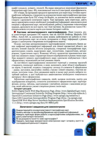 т є м я
графії суходолу, клімату, геології. На екран виводяться відповідні фрагменти
тематичних карт (мал. 49), пояснювальні тексти й ілюстрації, відеофрагменти.
ГІС-в’юери. Ці програмні продукти призначені для перегляду готових карто­
графічних зображень, створених за допомогою інших картографічних програм.
Прикладом може бути ГІС-в’юер ArcReader, за допомогою якого можна пере­
глядати і друкувати електронні карти. Такі програми, крім перегляду, дають
змогу виконувати пошук необхідної географічної інформації, виконувати різні
операції з оформлення карт, масштабування, роботу з окремими тематичними
шарами, друкувати як цілі карти, так і їхні частини. За допомогою таких ГІС-
в’юерів можна готувати карти для інших Інтернет-сайтів.
9 Системи автоматизованого картографування. Нині існують різ­
ні комп’ютерні програмні ГІС-пакети, такі як ArcGIS Desktop, Mapinfo, GIS
Office, AutoCAD, за допомогою яких можна здійснювати всі роботи зі ство­
рення електронних карт чи атласів, починаючи зі збору інформації з різних
джерел і закінчуючи створенням поліграфічного макета.
Основу системи автоматизованого картографування становлять банки да­
них цифрової картографічної інформації для певної предметної області, що
містять певний перелік об’єктів (наприклад, створення топографічних карт,
архітектурних планів, кадастрових карт, геологічних, гідрологічних, автодо-
рожних, туристичних карт). Кожному об’єкту заздалегідь присвоюється пев­
ний тип умовного знака і параметри їхнього відображення в різних типах карт.
При відкритті певного картографічного шару одночасно відбувається і його
оформлення у відповідній системі умовних знаків.
За постійного картографування визначеної території у певному масштабі
створюють спеціальні шаблони, в яких зазначають межі області відображен­
ня карти, її масштаб, подають стандартну легенду й елементи її оформлення
- рамку, заголовок, масштабну лінійку, стрілку «північ-південь», текстові ви­
носки, логотипи тощо. Для одержання карти в цьому разі досить вибрати по­
трібний шаблон, а далі відбувається завантаження необхідного тематичного
матеріалу і його оформлення.
Бібліотеки картографічних символів, ліній, заливок полігонів, палітр для
відображення поверхонь, елементів допоміжного оформлення карт, картогра­
фічних легенд, таблиць, картодіаграм і звичайних діаграм є важливим ресур­
сом, який забезпечує умови створення різних типів карт.
Інтернет-ресурси
NASA Digital Earth Web Map Resources Page, (http://www.digitalearth.gov/wmt).
International Continental Scientific Drilling Program (http://www.icdp-online.de/)
OpenGIS Consortium Initiatives Page (http://www.opengis.org/initiatives/)
Open GIS Consortium Interoperability Program Page (http://ip.opengis.org)
OpenGIS® Web Map Server Interfaces Implementation Specification Revision
1.1.1 (http://www.opengis.0 rg/docs/0 1-068r2.pdf)
Запитання / завдання для самоконтролю
Охарактеризуйте основні властивості географічних карт.
Назвіть методи та засоби відображення картографічної інформації.
Наведіть приклади форм роботи з картографічними зображеннями, які
дають комп’ютерні технології.
Як ви розумієте поняття «web-картографія»?
Наведіть приклади використання електронних карт і атласів у житті та
господарській діяльності людини.
101
 