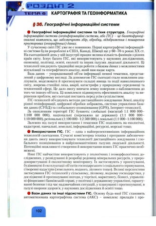 і р а з п і п 2
т є И п 6 КАРТОГРАФІЯ ТА ГЕОІНФОРМАТИКА
§ 3 6 . Географічні інформаційні системи
# Географічні інформаційні системи та їхня структура. Географічні
інформаційні системи (геоінформаційні системи, або ГІС) - це багатофункці­
ональні комплекси, що забезпечують збір, обробку, відображення і поширення
просторових (географічних) даних.
У сучасному світі ГІС уже не є новинкою. Перші картографічні інформацій­
ні системи були розроблені в США, Канаді, Швеції ще у 60-70-х роках XX ст.
На сьогоднішній день у цій індустрії працює велика кількість фахівців з різних
країн світу. Існує багато ГІС, які використовують у наукових дослідженнях,
економіці, політиці, освіті, екології та інших галузях людської діяльності. Ці
технології поєднують традиційні види роботи з базами даних з можливостями
візуалізації та географічного аналізу, який нам надає карта.
База даних - упорядкований об’єм інформації певної тематики, представ­
лений у цифровому вигляді. За допомогою ГІС сьогодні стало можливим ана­
лізувати, моделювати й прогнозувати складні явища та події навколишнього
світу, зокрема стихійні лиха, аварії, катастрофи у природному середовищі та
техногенній сфері. Це дало змогу вивчати земну поверхню з наближенням до
того чи іншого об’єкта. Ці комплекси підвищують ефективність аналізу та ви­
рішення проблем, які сьогодні постають перед усім суспільством.
ГІС-технології об’єднують методи дистанційного зондування Землі, аналізу
різної геоінформації, цифрової обробки зображень, системи управління база­
ми даних (СУБД) та глобального позиціювання (GPS), Інтернет-технології.
За охопленням території ГІС бувають: глобальні (масштаб 1:1 000 000-
1:100 000 000), національні (переважно це державні) (1:1 000 000-
1:10 000 000), регіональні (1:100 000-1:2 500 000) і локальні (1:1 000-1:100 000).
Залежно від галузі використання і тематики ГІС поділяють на екологічні,
кадастрові, навчальні, земельні, інформаційні, ресурсні, морські тощо.
# Використання ГІС. ГІС - одна з найперспективніших інформаційних
технологій сьогодення. Сучасні комп’ютерна техніка і програмне забезпечен­
ня дають змогу використовувати технології дистанційного зондування і гло­
бального позиціювання в найрізноманітніших галузях людської діяльності.
Потенційні можливості створення й використання нових ГІС практично необ­
межені.
Нині ГІС найчастіше використовують у геологічних і геоморфологічних до­
слідженнях, у розвідуванні й розробці родовищ мінеральних ресурсів, у приро­
докористуванні й екологічному моніторингу. їх застосовують у проектуванні,
будівництві й експлуатації об’єктів господарського і соціального спрямування,
створенні кадастрів (земельного, водного, лісового тощо). Великі перспективи
застосування ГІС-технології у сільському, лісовому, водному господарствах, у
дослідженні й прогнозуванні погоди, у торгівлі, маркетингу, бізнесі, управлін­
ні фінансами і банківській справі, у політиці і державному управлінні, гаранту­
ванні безпеки і під час надзвичайних ситуацій, у плануванні і прогнозуванні, в
галузі охорони здоров’я, у наукових дослідженнях й освіті тощо.
# Бази даних та інші підсистеми ГІС. Основу будь-якої ГІС становить
автоматизована картографічна система (АКС) - комплекс приладів і про-
102
 