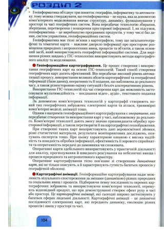 f
Enrmrrr'- -із^■я<
• Геоінформатика об’єднує три поняття: географію, інформатику та автомати­
ку, тому можна стверджувати, що геоінформатика - це наука, яка за допомогою
комп’ютерного моделювання вивчає структуру, динаміку, функціонування у
просторі та часі географічних систем. Вона передбачає технологію збирання,
зберігання, перетворення і поширення просторової інформації. І, як підсумок,
геоінформатика - це виробництво програмних продуктів, у тому числі баз да­
них, систем управління, геоінформаційних систем.
Геоінформатика має тісні зв’язки з картографією, тому що загальногеогра-
фічні та тематичні карти - важливе джерело інформації про просторове роз­
міщення природних і антропогенних явищ, процесів та об’єктів, а також основ­
ний засіб, який використовують географічні інформаційні системи. Для вирі­
шення різних завдань у ГІС-технологіях використовують методи картографіч­
ного аналізу та моделювання.
# Геоінформаційне картографування. Це процес створення і викорис­
тання географічних карт на основі ГІС-технологій. Такий спосіб створення
географічних карт досить ефективний. Він передбачає високий рівень автома­
тизації процесу, використання великих обсягів картографічної та географічної
інформації (бази даних), оперативність її подання, що наближена до реального
часу, а також різносторонню оцінку ситуацій і безліч альтернативних рішень.
Використання ПС-технологій під час створення карт дає можливість засто­
совувати мультимедійність - поєднання відео-, аудіо-, текстового подання
інформації.
За допомогою комп’ютерних технологій у картографії створюють но­
вий тип географічних зображень: електронні карти та атласи, тривимірні
комп’ютерні моделі, анімації тощо.
Одним з напрямів геоінформаційного картографування є оперативне, яке
передбачає створення та використання карт у часі, наближеному до реально­
го. Комп’ютерні технології дають змогу значно пришвидшити обробку про­
сторової інформації, а також перетворити її на картографічні геозображення.
При створенні таких карт використовують дані аерокосмічної зйомки,
різні статистичні матеріали, результати моніторингових досліджень, опи­
тувань експертів тощо. При цьому характерною ознакою є висока надій­
ність та швидкість обробки інформації, ефективність її зорового сприйнят­
тя та оперативність передачі до замовника чи споживача.
Оперативні карти здебільшого використовують у практичній діяльності
для аналізу, прогнозування й швидкого реагування на небезпечні явища і
процеси природного та антропогенного характеру.
Оперативне картографування тісно пов’язане зі створенням динамічних
карт, які не тільки описують, а й характеризують сутність багатьох процесів у
географічній оболонці.
# Картографічні анімацм. Геоінформаційне картографування надає мож­
ливість візуального спостереження за змінами (динамікою) різних природних
та соціальних явищ і процесів. Підбираючи певну послідовність окремих кар­
тографічних зображень та використовуючи комп’ютерні технології, отриму­
ють відповідний продукт, що при демонструванні створює ефект руху в часі
або просторі. Це картографічні анімації, які сьогодні широко застосовують у
багатьох сферах людської діяльності. Картографічні анімації - це динамічні
послідовності електронних карт, які передають динаміку, еволюцію різних
процесів і явищ у просторі та часі.
 