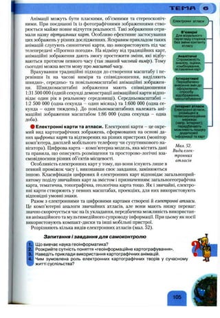 Т Е Г - 1 Я
Електронні атласи
‘ В ’юверні
Для візуального
перегляду сторінок*
без зміни контенту
. атласу
Анімації можуть бути пласкими, об’ємними та стереоскопіч­
ними. При поєднанні їх із фотографічними зображеннями ство­
рюється майже повне відчуття реальності. Такі зображення отри­
мали назву віртуальних карт. Особливо ефективне застосування
цих зображень у різних дослідженнях. Яскравим прикладом таких
анімацій слугують синоптичні карти, що використовують під час
телепередачі «Прогноз погоди». На відміну від традиційних карт,
анімаційні зображення дають змогу простежити зміни, які відбу­
ваються протягом певного часу (так званий часовий вимір). Тому
сьогодні можна вести мову про масштаб часу.
Врахувавши традиційні підходи до створення масштабу і пе­
ревівши їх на часові виміри та співвідношення, виділяють
швидко-, середньо- та повільномасштабні анімаційні зображен­
ня. Швидкомасштабні зображення мають співвідношення
1:31 500 000 (одній секунді демонстрації анімаційної карти відпо­
відає один рік в реальному середовищі). Середньомасштабні -
1:2 500 000 (одна секунда - один місяць) та 1:600 000 (одна се­
кунда - один тиждень). До повільномасштабних належать ані­
маційні зображення масштабом 1:86 000 (одна секунда - одна
доба).
# Електронні карти та атласи. Електронні карти - це окре­
мий вид картографічних зображень, сформованих на основі да­
них цифрових карт та відтворених на різних пристроях (монітор
комп’ютера, дисплей мобільного телефону чи супутникового на­
вігатора). Цифрова карта - комп’ютерна модель, яка містить дані
та правила, що описують розміщення та просторово-логічні вза­
ємовідносини різних об’єктів місцевості.
Особливість електронних карт у тому, що вони існують лише в
певний проміжок часу і, виконавши своє завдання, замінюються
іншою. Класифікація цифрових й електронних карт відповідає загальноприй­
нятому поділу звичайних карт за змістом і призначенням: загальногеографічна
карта, тематична, топографічна, геологічна карта тощо. Як і звичайні, електро­
нні карти створюють у певних масштабах, проекціях, для них використовують
відповідні умовні знаки.
Разом з електронними та цифровими картами створені й електронні атласи.
Це комп’ютерні аналоги звичайних атласів, але вони мають низку переваг:
значно скорочується час на їх укладання, передбачена можливість використан­
ня анімаційного та мультимедійного супроводу інформації. При цьому як носії
використовують компакт-диски та інші мобільні пристрої.
Розрізняють кілька видів електронних атласів (мал. 52).
Запитання і завдання для самоконтролю
Щ о вивчає наука геоінформатика?
Розкрийте сутність поняття «геоінформаційне картографування».
Наведіть приклади використання картографічних анімацій.
Чим зумовлена роль електронних картографічних творів у сучасному
житті суспільства?
>
Аналітичні
Спроможність
аналізу, оцінки,
комбінування,
^зіставлення карт^
Інтерактивні
Передбачено
внесення змін до
оформлення, *-
способу
відображення, і
УмасштабуванняJ
Інтернетатласи ^
Електронні атласи,
розміщені в
телекомунікаційних
мережах
(напр. Інтернет);
передбачають —
можливість пошуку І
додаткової І
інформації та картj
Мал. 52.
Види елек­
тронних
атласів
105
 