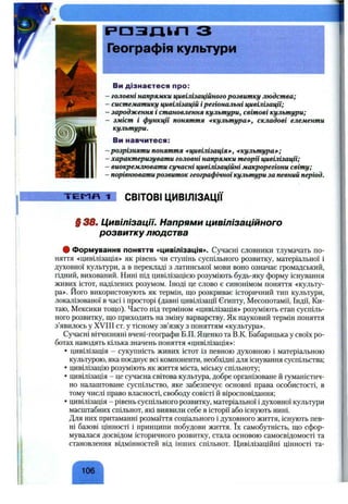 Ви дізнаєтеся про:
- головні напрямки цивілізаційного розвитку людства;
-систематику цивілізацій ірегіональні цивілізації;
-зародження і становлення культури, світові культури;
- зміст і функції поняття ^культура»’, складові елементи
культури.
Ви навчитеся:
-розрізняти поняття щивілізація»^, ^культура*-;
■характеризувати головні напрямки теорії цивілізації;
-виокремлювати сучасні цивілізаційні макрорегіони світу;
■порівнюватирозвиток географічноїкультури за певний період.
Т Е Г Л Д 1 СВІТОВІ ЦИВІЛІЗАЦІЇ
§ 38. Цивілізації. Напрями цивілізаційного
розвитку людства
ф Формування поняття «цивілізація». Сучасні словники тлумачать по­
няття «цивілізація» як рівень чи ступінь суспільного розвитку, матеріальної і
духовної культури, а в перекладі з латинської мови воно означає громадський,
гідний, вихований. Нині під цивілізацією розуміють будь-яку форму існування
живих істот, наділених розумом. Іноді це слово є синонімом поняття «культу­
ра». Його використовують як термін, що розкриває історичний тип культури,
локалізованої в часі і просторі (давні цивілізації Єгипту, Месопотамії, Індії, Ки­
таю, Мексики тощо). Часто під терміном «цивілізація» розуміють етап суспіль­
ного розвитку, що приходить на зміну варварству. Як науковий термін поняття
з’явилось у XVIII ст. у тісному зв’язку з поняттям «культура».
Сучасні вітчизняні вчені-географи Б.П. Яценко та В.К. Бабарицька у своїх ро­
ботах наводять кілька значень поняття «цивілізація»:
• цивілізація - сукупність живих істот із певною духовною і матеріальною
культурою, яка поєднує всі компоненти, необхідні для існування суспільства;
• цивілізацію розуміють як життя міста, міську спільноту;
• цивілізація - це сучасна світова культура, добре організоване й гуманістич­
но налаштоване суспільство, яке забезпечує основні права особистості, в
тому числі право власності, свободу совісті й віросповідання;
• цивілізація - рівень суспільного розвитку, матеріальної і духовної культури
масштабних спільнот, які виявили себе в історії або існують нині.
Для них притаманні розмаїття соціального і духовного життя, існують пев­
ні базові цінності і принципи побудови життя. їх самобутність, що сфор­
мувалася досвідом історичного розвитку, стала основою самосвідомості та
становлення відмінностей від інших спільнот. Цивілізаційні цінності та-
106
 
