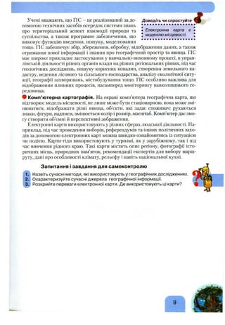 Доведіть чи спростуйте
• Електронна карта є
Учені вважають, що ГІС - це реалізований за до­
помогою технічних засобів осередок системи знань
про територіальний аспект взаємодії природи та ^
суспільства, а також програмне забезпечення, що •
виконує функцію введення, пощуку, моделювання
тощо. ГІС забезпечує збір, збереження, обробку, відображення даних, а також
отримання нової інформації і знання про географічний простір та явища. ПС
має широке прикладне застосування у навчально-виховному процесі, в управ­
лінській діяльності різних органів влади на різних регіональних рівнях, під час
геологічних досліджень, пощуку корисних копалин, створення земельного ка­
дастру, ведення лісового та сільського господарства, аналізу екологічної ситу­
ації, географії захворювань, містобудування тощо. ГІС особливо важлива для
відображення плинних процесів, насамперед моніторингу навколишнього се­
редовища.
• Комп’ютерна картографія. На екрані комп’ютера географічна карта, що
відтворює модель місцевості, не лище може бути стаціонарною, вона може змі­
нюватися, відображати різні явища, об’єкти, які задає споживач: рухаються
знаки, фігури, надписи, змінюється колір і розмір, масштаб. Комп’ютер дає змо­
гу створити об’ємні й перспективні зображення.
Електронні карти використовують у різних сферах людської діяльності. На­
приклад, під час проведення виборів, референдумів та інших політичних захо­
дів за допомогою електронних карт можна швидко ознайомитись із ситуацією
чи подією. Карти-гіди використовують у туризмі, як у зарубіжному, так і під
час вивчення рідного краю. Такі карти містять опис регіону, фотографії істо­
ричних місць, природних пам’яток, рекомендації експертів для вибору марш­
руту, дані про особливості клімату, рельєфу і навіть національної кухні.
Запитання і завдання для самоконтролю
Назвіть сучасні методи, які використовують у географічних дослідженнях.
Охарактеризуйте сучасні джерела географічної інформації.
Розкрийте переваги електронної карти. Де використовують ці карти?
 