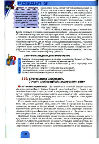 •Доведітьчиспростуйте
Зіткнення цивілізацій
стане домінуючим чин­
ником світової політики.
Лінії розлому між цивілі­
заціями -ц е і є лінії май­
бутніхфронтів.
(С. Хантінгтон)
змінюються склад і межі тієї чи іншої цивілізації. За
Хантінгтоном, основним джерелом конфліктів у сві­
ті є не ідеологія, не економіка, а саме цивілізаційні
відмінності. Він виокремлює такі цивілізації: захід­
ну, конфуціанську, японську, ісламську, індуїстську,
православно-християнську, африканську. Найваж­
ливішою відмінністю між ними вважає релігію, хоча
існують відмінності історичного, мовного і культур-
• • • • • • • • • • • • • • • • • • ! ного плану тощо.
У XVII-XVIII ст. в західному ареалі планети кон­
флікти виникали, переважно, між правлячими особами - королями, імператорами,
абсолютними монархами, які прагнули приєднати нові землі до своїх володінь.
Починаючи з Великої французької революції (1789 p.), основні лінії конфліктів
стали пролягати не стільки між правителями, скільки між націями. Така модель
збереглася й протягом XIX ст. Кінець їй поклала Перша світова війна. Унаслідок
російської революції в 1917 р. конфлікт націй поступився конфлікту ідеологій.
Сторонами цього конфлікту спочатку були комунізм, нацизм і ліберальна демо­
кратія, а потім комунізм і ліберальна демократія. Поразка комунізму, на думку
С. Хантінгтона, стала кінцем конфлікту ідеологій.
т :
2.
3.
4.
Запитання і завдання для самоконтролю
Знайдіть у словниках визначення поняття «цивілізація». Випишіть їх. Чи од­
накові вони за змістом? Щ о спільного у їхньому змісті?
Поясніть, яке з визначень поняття «цивілізація» у тексті параграфа най­
більше імпонує вам. Чому?
Перелічіть основні напрями теорії розвитку цивілізацій.
Назвіть відомих учених-теоретиків розвитку цивілізацій.
До якої цивілізації можна віднести Україну?
Систематика цивілізацій.
Сучасні цивілізаційні макрорегіони світу
# Систематика цивілізацій. ІЦе з давніх часів основний вододіл пролягав
між цивілізацією Заходу (європейською) і цивілізацією Сходу. Кожна з цих
цивілізацій має свою історію, власний шлях розвитку, свій «образ» і своє «об­
личчя». Захід переважно називають світом модернізації, а Схід - світом тради­
ційності. І Захід, і Схід, у свою чергу, поділяють на кілька регіональних, субре-
гіональних і локальних цивілізацій.
Серед давніх цивілізацій розрізняли цивілізації Давнього Єгипту, Месопо­
тамії, Індії, Китаю, Давньої Греції, Давнього Риму. У середні віки і за період
нового часу виникає ш;е більша кількість цивілізацій. їхня поява пов’язана з
відмінностями умов життя, формування національного характеру, ціннісних
настанов і орієнтирів. Духовною силою, що впливала на всі сфери життя і мен­
талітет народів, були їхні релігійні уподобання (віросповідання).
Цивілізації Сходу вирізняються «мозаїчністю», до їхнього складу входять
мусульманська, індійська, китайська, японська, що значною мірою різняться
між собою. Європейські спільноти об’єднують культурні характеристики, що
відрізняють їх від китайських та індійських спільнот. Водночас китайці, індуси
і європейці не є частиною всеохопної культурної спільноти. Вони представля­
108
 