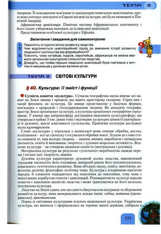 Т Е Г Л Я
Америки. Її походження пов’язане із західнохристиянською цивілізацією, про­
те вона інтегрує неіснуючі в Європі місцеві культури, які були винищені в Пів­
нічній Америці.
Африканська цивілізація. Північна частина Африканського континенту і
його східне узбережжя належать до ісламської цивілізації.
Представником особливої культури є Ефіопія.
Запитання і завдання для самоконтролю
1 Перелічіть історичні епохи розвитку людства.
2. Чим відрізняється цивілізаційний підхід до вивчення історії розвитку
людського суспільства від формаційного?
3. Поясніть, чому китайців, індусів, європейців, африканців не можна вва­
жати загальною культурною спільнотою людства.
4. Доведіть, що поява перших людських цивілізацій була пов’язана з жит-
тям їх мешканців у долинах великих річок.
Т Е М П 2 СВІТОВІ КУЛЬТУРИ
§ 4 0 . Культура: її зміст і функції
• Сутність поняття «культура». Сучасна географічна наука вивчає всі на­
явні на Землі явища і процеси, що мають просторову складову. Серед них і
такий феномен, як культура. Це явище представлене у багатьох формах,
пов’язаних з природою і господарюванням людини. Як доводять географи,
простір Землі організовує культуру, а культ}фа організовує географічне серед­
овище. У вченні про антропосферу дослідники виділяють культуросферу, що
утворилася майже 5 тис. років тому і відтворює культурні цінності (матеріаль­
ні й духовні), якісні властивості суспільства. Проблеми культури досліджує
наука культурологія.
Слово «культура» у перекладі з латинської мови означає обробка, догляд,
поліпщення - все це спочатку стосувалося обробки землі. Згодом це слово ста­
ло означати те, чим володіє людина, - знання, вміння, виробнича і громадська
діяльність, освіта й виховання, творчість і духовно-моральна активність. Вод­
ночас культура - це створена людиною цінність (матеріальна і духовна).
Матеріальна культура як результат суспільного виробництва завжди пере­
дає і втілює ідеї, творчість, знання.
Духовна культура характеризує духовний досвід людства, накопичений
упродовж тисячоліть його існування, нинішній рівень його інтелектуального,
морального, естетичного розвитку. Вона об’єднує науку, освіту, мистецтво, мі­
фологію, релігію, філософію, політику тощо. Культура є історичною пам’яттю
народів, її елементи передаються від покоління до покоління, тому вона є
невід’ємним атрибутом етносів і цивілізацій. Різноманітність культур народів
планети є важливою цінністю людства і може трактуватися як його загальна,
інтегральна культура.
Людство на Землі єдине, але ця єдність базується на підтримці та збереженні
розмаїття культур, яких виокремлюють кілька типів: східна, антична (греко-
римська), християнська.
Поряд зі світовими культурами існують національні культури. Українська
культура, що виникла і сформувалась на теренах нащої держави, увібрала
111
 