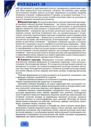 разділ з
себе ідеї античної та християнської культур і розвивалася українським наро­
дом. Вона завжди була тісно пов’язана з релігією. На особливу увагу завжди
заслуговували питання захисту культури, збереження культурних традицій,
підтримки основних і найважливіших її проявів, культурної політики. У су­
часному суспільстві постала гостра потреба посилення уваги до культури як
одного з основних чинників його розвитку.
фФункцГГкультури. Культурі як феномену людської цивілізації притаман­
ні своєрідні соціальні функції: пізнавальна - дає цілісне уявлення про країну,
народ, епоху, цивілізацію; вона виявляється у самопізнанні та самосвідомості
народів; завдяки їй люди пізнають і усвідомлюють власні потреби та інтереси;
інформативна - повідомляє про культурні досягнення людства, народу, нації,
держави, регіону протягом історичного часу, що матеріалізувалася у літера­
турних, музичних і архітектурних пам’ятках та виробляє моделі використання
досягнень; комунікативна - формується в суспільстві через спілкування, яке
поділяється на пряме, або безпосереднє, й опосередковане - через твори літе­
ратури та мистецтва; естетична - передбачає утворення високих естетичних
цінностей і спадковості щодо їх сприйняття суспільством; оберігаюча - збере­
ження, консервації і функціональність пам’яток історії та культури в соціумі,
їх трансформація в cj^acni культурні процеси; виховна - пропагування взірців
для наслідування з метою розвитку кращого, що залишили попередники; кон­
солідуюча - через культурні поняття людина відчуває свій нерозривний зв’язок
із навколишнім світом, намагається знайти гармонійні шляхи співіснування з
природою, найефективніше використання Гі багатств.
# Елементи культури. Формування культури відбувається під впли­
вом багатьох чинників природного й соціального характеру. Тому культура є
складним і багатогранним явищем. Усі елементи культури можна поділити на
матеріальні та духовні. До елементів матеріальної культури належать житло,
одяг, їжа, види господарської діяльності. Елементи духовної культури утворю­
ють звичаї, обряди, культи, традиції, мистецтво, музика, література, фольклор,
релігія.
Чинники формування культури впливають на Гі розвиток, основними з них
є природні, соціальні, економічні й історичні.
Соціальні чинники впливають на особливості існування, формування колек­
тивних, індивідуальних рис характеру та поведінки.
Економічні чинники впливають на якісні характеристики культурних еле­
ментів, розвиток духовності, рівень матеріального життя, використання сучас­
них технологій і досягнень людства у всіх сферах культури.
Історичні чинники є визначальними у походженні етносу (народу) - носія
культури; формуванні мови, звичаїв, традицій, свят, розвитку господарства;
події історичного минулого формують уявлення людей про навколишній світ;
історичне сусідство впливає на національну (місцеву) культуру, розвиток
культури етнічних та етногеографічних груп, діаспори. Культуру як цілісне
явище умовно поділяють на побутову, політичну, правову, екологічну, еконо­
мічну, художньо-творчу, технічну тощо.
Вивчення культурного процесу в географії дає змогу осягнути умови функ­
ціонування у соціумі соціальної групи, народу, етносу і регіону, простежити за
розвитком суспільства. На історичному шляху людства культура стала само­
достатнім явищем і є уособленням процесу життєдіяльності колективного спі­
віснування й оцінювання інтелектуальних дій людей, методики передавання
інформації, що сприяє розвитку суспільства в цілому.
 