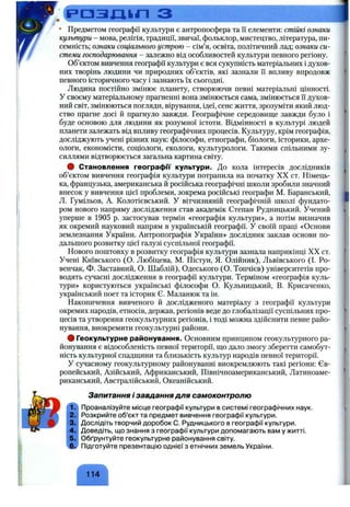 .Ср д з л и л з
• Предметом географії культури є антропосфера та її елементи; стійкі ознаки
культури - мова, релігія, традиції, звичаї, фольклор, мистецтво, література, пи­
семність; ознаки соціального устрою - сім’я, освіта, політичний лад; ознаки си­
стеми господарювання - залежно від особливостей культури певного регіону.
Об’єктом вивчення географії культури є вся сукупність матеріальних і духов­
них творінь людини чи природних об’єктів, які зазнали її впливу впродовж
певного історичного часу і зазнають їх сьогодні.
Людина постійно змінює планету, створюючи певні матеріальні цінності.
У своєму матеріальному прагненні вона змінюється сама, змінюється її духов­
ний світ, змінюються погляди, вірування, ідеї, сенс життя, зрозуміти який люд­
ство прагне досі й прагнуло завжди. Географічне середовище завжди було і
буде основою для людини як розумної істоти. Відмінності в культурі людей
планети залежать від впливу географічних процесів. Культуру, крім географів,
досліджують учені різних наук; філософи, етнографи, біологи, історики, архе­
ологи, економісти, соціологи, екологи, культурологи. Такими спільними зу­
силлями відтворюється загальна картина світу.
# Становлення географи культури. До кола інтересів дослідників
об’єктом вивчення географія культури потрапила на початку XX ст. Німець­
ка, французька, американська й російська географічні школи зробили значний
внесок у вивчення цієї проблеми, зокрема російські географи М. Баранський,
Л. Гумільов, А. Колотієвський. У вітчизняній географічній школі фундато­
ром нового напряму дослідження став академік Степан Рудницький. Учений
уперше в 1905 р. застосував термін «географія культури», а потім визначив
як окремий науковий напрям в українській географії. У своїй праці «Основи
землезнання України. Антропографія України» дослідник заклав основи по­
дальшого розвитку цієї галузі суспільної географії.
Нового поштовху в розвитку географія культури зазнала наприкінці XX ст.
Учені Київського (О. Любіцева, М. Пістун, Я. Олійник), Львівського (І. Ро-
венчак, Ф. Заставний, О. Шаблій), Одеського (О. Топчієв) університетів про­
водять сучасні дослідження в географії культури. Терміном «географія куль­
тури» користуються українські філософи О. Кульницький, В. Крисаченко,
український поет та історик Є. Маланюк та ін.
Накопичення вивченого й дослідженого матеріалу з географії культури
окремих народів, етносів, держав, регіонів веде до глобалізації суспільних про­
цесів та утворення геокультурних регіонів, і тоді можна здійснити певне райо­
нування, виокремити геокультурні райони.
# Геокультурне районування. Основним принципом геокультурного ра­
йонування є відособленість певної території, що дало змогу зберегти самобут­
ність культурної спадщини та близькість культур народів певної території.
У cj^iacHOMy геокультурному районуванні виокремлюють такі регіони; Єв­
ропейський, Азійський, Африканський, Північноамериканський, Латиноаме­
риканський, Австралійський, Океанійський.
1.
2.
3.
4.
5.
Запитання і завдання для самоконтролю
Проаналізуйте місце географії культури в системі географічних наук.
Розкрийте об’єкт та предмет вивчення географії культури.
Дослідіть творчий доробок С. Рудницького в географії культури.
Доведіть, що знання з географії культури допомагають вам у житті.
Обґрунтуйте геокультурне районування світу.
Підготуйте презентацію однієї з етнічних земель України.
114 ^
 