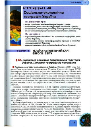 “Г Е М «
I ~Г
ІРПЗЛІІГІ 4
Соціально-економічна
географія України
Ви дізнаєтеся про:
- України на політичній карті Європи і світу;
- особливостірозселення та структури населення України;
- основніриси й показникирозвитку господарського комплексу;
- становлення та функціонування соціального комплексу.
Ви навчитеся:
- характеризувати політико- та економіко-географічне поло­
ження України;
- пояснювати сучасні трансформаційні процеси в господар­
ському комплексі України;
- характеризувати різні види зовнішніх зв ’язків держави.
Т Е М П 1 УКРАЇНА НА ПОЛІТИЧНІЙ КАРТІ
ЄВРОПИ І СВІТУ
§42ш Українська державна і національна територія
України. Політико-географічне положення
# Політико-географічне положення України. 24 серпня 1991 року Вер­
ховна Рада проголосила незалежність України, її вихід зі складу СРСР.
Наша країна з цього часу стала існувати як самостійна держава. Поява май­
же в центрі Європи суверенної України суттєво вплинула на геополітичні
реалії не тільки в цьому регіоні, а й в усьому світі: посилився інтерес світо­
вої громадськості до її економіки, природно-ресурсного потенціалу, історії,
національно-політичного і національно-культурного відродження, міжна­
родних зв’язків та до її географії - фізичної, економічної, соціальної і по­
літичної.
Політико-географічне положення (ПГП) України можна характеризува­
ти на трьох рівнях - глобальному, регіональному і сусідському. Глобальне
ПГП має ряд особливостей, що визначаються різноманітністю і складністю
політико-географічної ситуації у сучасному світі, наявністю глобальних по­
літико- і економіко-географічних структур, нових тенденцій світового роз­
витку, глобального розподілу політичних і економічних інтересів, супереч­
ностей і сил.
Країнами і регіонами, які значно впливають на політико-географічне по­
ложення України, є СШ А, Японія, ЄС, Росія, а також окремі країни, що роз­
виваються. США і Японія є найвіддаленішими від нашої країни високороз-
винутими державами (відстань від Києва до Вашингтона і Токіо становить
приблизно 8 тис. км), що породжує певні комунікаційні труднощі. Проте
створення ТНК, поширення досягнень НТР, зокрема телекомунікаційних,
реально скорочують ці відстані. Положення України щодо США варто
115
 