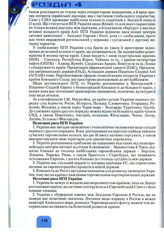 .. 1-Ч------г-г^--.......................................■..г^^,.■>^v.^:,r>^':' Ь '-,Ч*уГ'-
р а з Д І Л 4
також розглядати не тільки через геопросторове відношення, а й крізь при­
зму інтересів української діаспори, яка є частиною глобального українства.
Саме у США проживає найбільша кількість українців у Західній півкулі
(1 млн). Що стосується ПГП України щодо Японії, то для нього характерно
не тільки велика відстань між країнами, а й існування «бар’єру» у вигляді
великої кількості країн Азії. ПГП України відносно двох інших центрів
світової цивілізації - Західної Європи і Росії, хоча і є глобальним, проте
має чітко виражений регіональний у першому і сусідський у другому ви­
падку характер.
У глобальному ПГП України слід брати до уваги її просторове відно­
шення до великої кількості країн, що розвиваються. Це надзвичайно різно­
манітна й велика група країн. Сюди входять і «нові індустріальні країни»
(НІК) - Сінгапур, Республіка Корея, Тайвань та ін., і країни-експортери
нафти (ОПЕК) - Алжир, Кувейт, Саудівська Аравія, Венесуела та ін.; блоки
і співдружність країн: Організація африканської єдності (ОАЄ), Організа­
ція американських держав (ОАД), Асоціація держав Південно-Східної Азії
(АСЕАН) тощо. Перспективною сферою геополітичних інтересів України є
країни Близького Сходу, які просторово розташовані до неї найближче.
Щодо регіонального ПГП, то Україна розташована в Центральній і
Південно-Східній Європі у безпосередній близькості до більшості країн, з
якими вона має інтенсивні транспортно-економічні, політичні, культурні й
інші види зв’язків.
За класифікацією І.М. Маєргойза, до країн-сусідів України першого по­
рядку слід віднести: Росію, Білорусь, Польщу, Словаччину, Угорщину, Ру­
мунію, Молдову, а також через Чорне море - Болгарію, Туреччину, Грузію.
До суміжних країн другого порядку можна віднести більшість країн-членів
СНД, а також Німеччину, Австрію, колишню Югославію, Чехію, Литву,
Латвію, Естонію і Фінляндію.
Позитивні риси ПГП України:
1. Україна має вигідне економічне і геополітичне положення щодо сусідів
першого і другого порядків. Вона розташована на перетині найважливіших
сучасних торговельних шляхів, що дає їй змогу активно торгувати, а також
використовувати свою територію для транзитних перевезень.
2. Україна розташована приблизно на однакових відстанях від позаєвро­
пейських центрів світової політики й економіки - Вашингтона й Токіо, від­
носно близько до столиць найбільших європейських держав - Берліна,
Лондона, Парижа, Рима, а також Брюсселя і Страсбурга, які називають
«столицями Європи», і досить близько до столиць сусідніх із нею держав.
3. Україна має спільний кордон із чотирма країнами ЄЄ, що сприятливо
впливає на євроінтеграційні процеси в нашій державі.
4. Близькість до Росії є вигідним чинником для розвитку економіки Укра­
їни, тому що ця країна є важливим торговельним партнером нашої держави.
Негативні риси ПГП України:
1. Україна не межує із жодною високорозвинутою країною, хоча на Заході
розташовані країни, що активно інтегруються в Європейський Союз і є його
новими членами.
2. Україна є «буферною зоною» між Західною Європою й Росією, що не
завжди має позитивне значення. Питання щодо кордону з Росією в межах
акваторії Азовського моря, розподіл Чорноморського флоту, маяків теж не­
сприятливо впливають на безпечний розвиток країни.
116
 