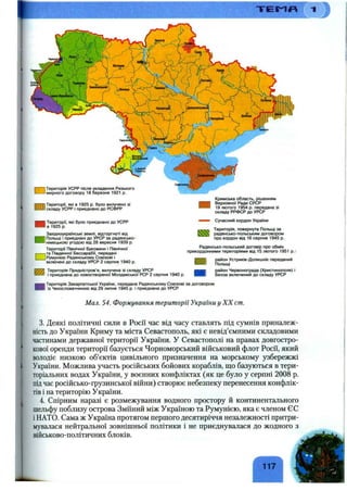 " Г Е І ^ Я
R — 1Територія УСРР після укладення Ризького
с-— І мирного договору 18 березня 1921 р.
Території, які в 1925 р. було вилучено зі
складу УСРР І приєднано до РСФРР
І Території, які було приєднано до УСРР
І в 1925 р.
Західноукраїнські землі, відторгнуті від
Польщі і приєднані до УРСР за радянсько-
німецькою угодою від 28 вересня 1939 р.
Території Північної Буковини і Північної
-|т а Південної Бессарабії, передані
J Румунією Радянському Союзові і
включені до складу УГЮР 2 серпня 1940 р.
иТ7 Територія Придністров’я, вилучена зі складу УРСР м
і приєднана до новоствореної Молдавської РСР 2 серпня 1940 р. ■
■
Територія Закарпатської України, передана Радянському Союзові за договором
із Чехословаччиною від 29 липня 1945 р. і приєднана до УРСР
Кримська область, рішенням
■
Верховної Ради СРСР
19 лютого 1954 р. передана зі
складу РРФСР до УРСР
Сучасний кордон України
Територія, повернута Польщі за
радянсько-польським договором
про кордон від 16 серпня 1945 р.
Радянсько-польський договір про обмін
прикордонними територіями від 15 лютого 1951 p.:
район Устриків-Долишніх переданий
Польщі
район Червонограда (Христинополя) і
Белза включений до складу УРСР
Мал. 54. Формування території Україниу XX cm.
3. Деякі політичні сили в Росії час від часу ставлять під сумнів приналеж­
ність до України Криму та міста Севастополь, які є невід’ємними складовими
частинами державної території України. У Севастополі на правах довгостро­
кової оренди території базується Чорноморський військовий флот Росії, який
володіє низкою об’єктів цивільного призначення на морському узбережжі
України. Можлива участь російських бойових кораблів, що базуються в тери­
торіальних водах України, у воєнних конфліктах (як це було у серпні 2008 р.
підчас російсько-грузинської війни) створює небезпеку перенесення конфлік­
тів і на територію України.
4. Спірним наразі є розмежування водного простору й континентального
шельфу поблизу острова Зміїний між Україною та Румунією, яка є членом ЄС
і НАТО. Сама ж Україна протягом першого десятиріччя незалежності притри­
мувалася нейтральної зовнішньої політики і не приєднувалася до жодного з
військово-політичних блоків.
117
 