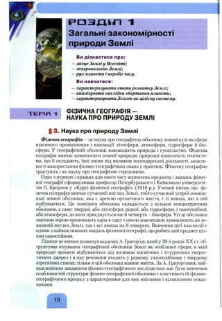 X
Т Е М Я 1
Р Е 1 3 І Л І І П “I
Загальні закономірності
природи Землі
Ви дізнаєтеся про:
—місце Земліу Всесвіті;
—геохронологію Землі;
—рух планети і перебіг часу.
Ви навчитеся:
—характеризувати етапирозвитку Землі;
—аналізувати наслідки обертання планети;
—характеризувати Землю як цілісну систему.
ФІЗИЧНА ГЕОГРАФІЯ -
НАУКА ПРО ПРИРОДУ ЗЕМЛІ
§ 3. Наука про природу Землі
Фізична географія —це наука про геофафічну оболонку земної кулі як сферу
взаємного проникнення і взаємодії літосфери, атмосфери, гідросфери й біо­
сфери. У географічній оболонці взаємодіють природа і суспільство. Фізична
географія вивчає компоненти земної природи, природні комплекси, геосисте-
ми, що іі складають, їхні зміни під впливом господарської діяльності, можли­
вості використання фізико-географічних знань у практиці. Фізичну географію
трактують і як науку про географічне середовище.
Одне з перщих і кращих для свого часу визначень предмета і завдань фізич­
ної географії сформулював професор Петербурзького і Київського університе­
тів П. Броунов у «Курсі фізичної географії» (1910 p.). Учений писав, що фі­
зична географія вивчає сучасний вигляд Землі, тобто сучасний устрій зовніш­
ньої земної оболонки, яка є ареною органічного життя, і ті явища, які в ній
відбуваються. Ця зовнішня оболонка складається з кількох концентричних
оболонок, а саме: твердої, або літосфери, рідкої, або гідросфери, і газоподібної,
або атмосфери, до яких приєднується ще й четверта - біосфера. Усі ці оболонки
значною мірою проникають одна в одну і своєю взаємодією зумовлюють як зо­
внішній вигляд Землі, так і всі явища на Гі поверхні. Вивчення цієї взаємодії є
одним з найважливіших завдань фізичної географії, що робить цей предмет ціл­
ком самостійним.
Пізніше це вчення розвинув академік А. Григор’єв, який у 30-х роках XX ст. об­
грунтував існування географічної оболонки Землі як особливої сфери, в якій
природні процеси відбуваються під впливом космічних і телуричних енерге­
тичних джерел і в яку речовини входять у рідкому, газоподібному і твердому
афегатних станах; тільки в цій оболонці наявне життя. За А. Григор’євим, най­
важливішим завданням фізико-географічного дослідження має бути вивчення
особливостей структури фізико-географічної оболонки і властивого їй фізико-
географічного процесу з характерними для них якісними і кількісними показ­
никами.
10
 