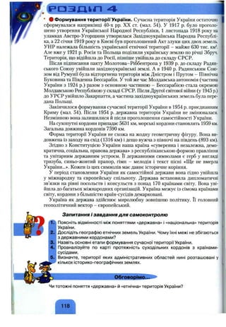 р а з д і л 4
• # Формування територи України. Сучасна територія України остаточно
сформувалася наприкінці 40-х pp. XX ст. (мал. 54). У 1917 р. було проголо­
шено утворення Української Народної Республіки, 1 листопада 1918 року на
уламках Австро-Угорщини утворилася Західноукраїнська Народна Республі­
ка, а 22 січня 1919 року в Києві був проголошений Акт злуки цих двох земель.
УНР належала більшість української етнічної території - майже 630 тис. км^.
Але вже у 1921 р. Росія та Польш,а поділили українську землю по річці Збруч.
Територія, що відійшла до Росії, пізніше увійшла до складу СРСР.
Після підписання пакту Молотова-Ріббентропа у 1939 р. до складу Радян­
ського Союзу увійшли західноукраїнські землі. А в 1940 р. Радянським Сою­
зом від Румунії була відторгнена територія між Дністром і Прутом - Північна
Буковина та Південна Бессарабія. У той же час Молдавська автономія (частина
України з 1924 р.) разом з основною частиною - Бессарабією стала окремою
Молдавською Республікою у складі СРСР. Після Другої світової війни (у 1945 р.)
до УРСР увійшло Закарпаття, а частина західноукраїнських земель була пере­
дана Польщі.
Закінчилося формування сучасної території України в 1954 р. приєднанням
Криму (мал. 54). Після 1954 р. державна територія України не змінювалася.
Незмінною вона залишилися й після проголошення самостійності України.
На сухопутні кордони припадає 5631 км, морські кордони становлять 1959 км.
Загальна довжина кордонів 7590 км.
Форма території України не схожа на жодну геометричну фігуру. Вона ви­
довжена із заходу на схід (1316 км) і дещо вужча з півночі на південь (893 км).
Згідно з Конституцією України наша країна «суверенна і незалежна, демо­
кратична, соціальна, правова держава» з республіканською формою правління
та унітарним державним устроєм. Її державними символами є герб у вигляді
тризуба, синьо-жовтий прапор, гімн - мелодія і текст пісні «Ще не вмерла
України...». Кожен із цих символів має давнє історичне коріння.
У період становлення України як самостійної держави вона гідно увійшла
у міжнародну та європейську спільноту. Держава встановила дипломатичні
зв’язки на рівні посольств і консульств з понад 170 країнами світу. Вона уві­
йшла до багатьох міжнародних організацій. Україна межує із сімома країнами
світу, кордони з більшістю країн-сусідів демарковані.
Україна як держава здійснює миролюбну зовнішню політику. Її головний
геополітичний вектор - європейський.
Запитання і завдання для самоконтролю
(ЛЛ Поясніть відмінності між поняттями «державна» і «національна» територія
і України.
'■2. Дослідіть географію етнічних земель України. Чому їхні межі не збігаються
 з державними кордонами?
і3. Назвіть основні етапи формування сучасної території України,
і 4. Проаналізуйте по карті протяжність суходільних кордонів з країнами-
сусідами.
Визначте, території яких адміністративних областей нині розташовані у
кількох історико-географічних землях.
Обговорімо.д
Чи тотожні поняття «державна» й «етнічна» територія України?
118
 