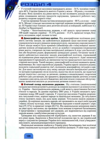 • У статевій структурі населення переважають жінки - 54 %, чоловіки станов­
лять 46 %. Середня тривалість життя в Україні у жінок - 68 років, у чоловіків -
63 роки. Вона залежить від рівня життя, на яке впливають доходи населення,
рівня споживання якісних продуктів харчування, тривалості робочого часу,
розвитку охорони здоров’я тощо.
у містах проживає більша частина мешканців країни - 68 %, а в селах - лише
32 %. Міське і сільське населення на території держави розміщене нерівномір­
но. В Україні існує близько двох десятків міських агломерацій, найбільше їх у
Донбасі та Придніпров’ї.
Україна - багатонаціональна держава, в ній живуть представники понад
100 націй і народів: українці - 77, 8 %, росіяни - 17,3 %, кримські татари, біло­
руси, молдовани, євреї, поляки та інші.
# Демографічна політика країни. Під демографічною політикою розу­
міють систему заходів, що здійснюються державою щодо населення країни і
спрямовуються на регулювання природного руху, насамперед народжуваності.
Ужиті заходи можуть бути прямими (обмеження або стимулювання законо­
давчим шляхом дітонародження, вступ до шлюбу) і непрямими (підвищення
рівня життя, створення системи матеріальної допомоги й пільг для багатодіт­
них або бездітних родин, формування громадської думки). Останнім часом в
країні здійснюється комплекс заходів демографічної політики, спрямований
на підвищення рівня народжуваності й зниження смертності. Адже зниження
народжуваності призводить до зменшення частки працездатного населення, до
старіння населення. Такий напрям у демографічній політиці називають прона-
талістпичнгш. Як і інші європейські держави, Україна прагне зміцнити родину,
посилити соціальний розвиток сім’ї, поліпшити демографічну ситуацію в кра­
їні. Для цього застосовують цілу низку заходів: виплата матеріальної допомо­
ги матерям (одноразово після пологів), відпустка після пологів, що надається
матері; відпустка з догляду за дитиною; знижки в оподаткуванні; скорочення
робочого дня для матерів, які працюють; формування мережі дитячих установ
і надання в них місць для всіх бажаючих; житлові пільги; соціальне обслугову­
вання; щомісячні виплати до досягнення дитиною певного віку.
# Етнічний склад населення держави. Під етнічним (національним)
складом населення розуміють розподіл за ознакою належності до певного етно­
су. Україна - багатонаціональна держава, в ній живуть представники багатьох
етносів та народів. За даними перепису 2001 року, в Україні мешкають пред­
ставники понад 100 націй і народів. У структурі населення України розрізня­
ють титульний етнос, корінні народи та національні меншини. До титульного
етносу належить нація, яка дала назву державі. Титульною нацією держави є
українці. До корінних належать народи, які проживають на землі своїх предків
і мають спільну культуру, мову. Корінними народами в нашій державі є укра­
їнці (77, 8 %) та кримські татари (0,5 %). Під національною меншиною мають
на увазі групу населення, що проживає поза межами історичної батьківщини;
Гї представники є громадянами цієї держави, але відрізняються від корінних
народів мовою, самобутніми рисами культури.
Громадяни всіх національностей перебувають під захистом держави й ма­
ють рівні права. Закріплене в Конституції положення про те, що український
народ є сукупністю громадян України всіх національностей, стало утверджен­
ням нового, загальнодемократичного принципу.
Національні меншини знайшли в Україні рідну батьківщину, їхні політичні
права і національно-культурні свободи всебічно захищені. У свою чергу, націо-
120
 