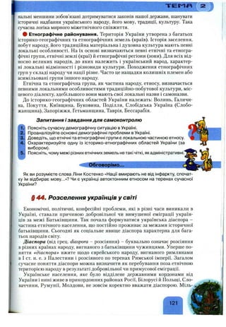 Iнальні меншини зобов’язані дотримуватися законів нашої держави, шанувати
історичні надбання українського народу, його мову, традиції, культуру. Така
сучасна логіка мирного міжетнічного співжиття.
# Етнографічне районування. Територія України утворена з багатьох
історико-географічних та етнографічних земель (країв). Історія заселення,
побут народу, його традиційна матеріальна і духовна культура мають певні
локальні особливості. На їх основі визначаються певні етнічні та етногра­
фічні групи, етнічні землі (краї) й етнографічні регіони (зони). Для всіх від­
носно великих народів, до яких належить і український народ, характер­
ні локальні відмінності і різновиди культури. Походження етнографічних
груп у складі народу чи нації різне. Часто це нащадки колишніх племен або
асимільовані групи іншого народу.
Етнічна та етнографічна група, як частина народу, етносу, визначається
певними локальними особливостями традиційно-побутової культури, міс­
цевого діалекту, здебільшого вони мають свої локальні назви і самоназви.
До історико-географічних областей України належать: Волинь, Галичи­
на, Покуття, Київщина, Буковина, Поділля, Слобідська Україна (Слобо­
жанщина), Запоріжжя, Гетьманщина, Таврія, Бессарабія.
Запитання і завдання для самоконтролю
Поясніть сучасну демографічну ситуацію в Україні.
Проаналізуйте основні демографічні проблеми в Україні.
Доведіть, що етнічні та етнографічні групи є локальною частиною етносу.
Охарактеризуйте одну із історико-етнографічних областей України (за
вибором).
Поясніть, чому межі різних етнічних земель не такі чіткі, як адміністративні.”
С І Обговорімо.■■ ___
Як ви розумієте слова Ліни Костенко «Нації вмирають не від інфаркту, спочат­
ку їм відбирає мову...»? Чи є українці автохтонним етносом на теренах сучасної
України?
§ 44. Розселення українців у світі
Економічні, політичні, конфесійні проблеми, які в різні часи виникали в
Україні, ставали причиною добровільної чи вимушеної еміграції україн­
ців за межі Батьківщини. Так почала формуватися українська діаспора -
частина етнічного населення, що постійно проживає за межами історичної
батьківщини. Сьогодні як соціальне явище діаспора характерна для бага­
тьох народів світу.
Діаспора (від грец. diaspora - розсіяння) - буквально означає розсіяння
в різних країнах народу, вигнаного з батьківщини чужинцями. Уперше по­
няття ^діаспораі> вжите щодо єврейського народу, вигнаного римлянами
в І ст. н. е. з Палестини і розсіяного по теренах Римської імперії. Загалом
сучасне поняття діаспори можна визначити як перебування поза етнічною
територією народу в результаті добровільної чи примусової еміграції.
Українське населення, яке було відділене державними кордонами від
України і нині живе в прикордонних районах Росії, Білорусі й Польщі, Сло­
ваччини, Румунії, Молдови, не зовсім коректно вважати діаспорою. Міль-
121
 