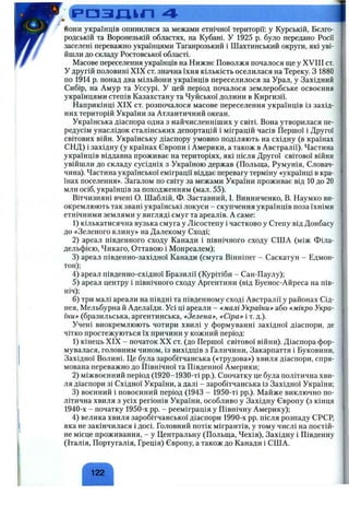 .Ср Д З Д І П 4
йони українців опинилися за межами етнічної території; у Курській, Бєлго­
родській та Воронезькій областях, на Кубані. У 1925 р. було передано Росії
заселені переважно українцями Таганрозький і Шахтинський округи, які уві­
йшли до складу Ростовської області.
Масове переселення українців на Нижнє Поволжя почалося ще у XVIII ст.
У другій половині XIX ст. значна їхня кількість оселилася на Тереку. З 1880
по 1914 р. понад два мільйони українців переселилося за Урал, у Західний
Сибір, на Амур та Уссурі. У цей період почалося землеробське освоєння
українцями степів Казахстану та Чуйської долини в Киргизії.
Наприкінці XIX ст. розпочалося масове переселення українців із захід­
них територій України за Атлантичний океан.
Українська діаспора одна з найчисленніших у світі. Вона утворилася пе­
редусім унаслідок сталінських депортацій і міграцій часів Першої і Другої
світових війн. Українську діаспору умовно поділяють на східну (в країнах
СНД) і західну (у країнах Європи і Америки, а також в Австралії). Частина
українців віддавна проживає на територіях, які після Другої світової війни
увійшли до складу сусідніх з Україною держав (Польша, Румунія, Словач­
чина). Частина української еміграції віддає перевагу терміну «українці в кра­
їнах поселення». Загалом по світу за межами України проживає від 10 до 20
млн осіб, українців за походженням (мал. 55).
Вітчизняні вчені О. Шаблій, Ф. Заставний, І. Винниченко, В. Наумко ви­
окремлюють так звані українські локуси - скупчення українців поза їхніми
етнічними землями у вигляді смуг та ареалів. А саме:
1) кількатисячна вузька смуга у Лісостепу і частково у Степу від Донбасу
до «Зеленого клину» на Далекому Сході;
2) ареал південного сходу Канади і північного сходу США (між Філа­
дельфією, Чикаго, Оттавою і Монреалем);
3) ареал південно-західної Канади (смуга Вінніпег - Саскатун - Едмон­
тон);
4) ареал південно-східної Бразилії (Курітіби - Сан-Паулу);
5) ареал центру і північного сходу Аргентини (від Буенос-Айреса на пів­
ніч);
6 ) три малі ареали на півдні та південному сході Австралії у районах Сід­
нея, Мельбурна й Аделаїди. Усі ці ареали - емалі України»- або емікро Укра­
їни» (бразильська, аргентинська, «Зелена», «Сіра» і т. д.).
Учені виокремлюють чотири хвилі у формуванні західної діаспори, де
чітко простежуються їх причини у кожний період:
1) кінець XIX - початок XX ст. (до Першої світової війни). Діаспора фор­
мувалася, головним чином, із вихідців з Галичини, Закарпаття і Буковини,
Західної Волині. Це була заробітчанська («трудова») хвиля діаспори, спря­
мована переважно до Північної та Південної Америки;
2) міжвоєнний період (1920-1930-ті pp.). Спочатку це була політична хви­
ля діаспори зі Східної України, а далі - заробітчанська із Західної України;
3) воєнний і повоєнний період (1943 - 1950-ті pp.). Майже виключно по­
літична хвиля з усіх регіонів України, особливо у Західну Європу (з кінця
1940-х - початку 1950-х pp. - рееміграція у Північну Америку);
4) велика хвиля заробітчанської діаспори 1990-х pp. після розпаду СРСР,
яка не закінчилася і досі. Головний потік мігрантів, у тому числі на постій­
не місце проживання, - у Центральну (Польща, Чехія), Західну і Південну
(Італія, Португалія, Греція) Європу, а також до Канади і США.
 