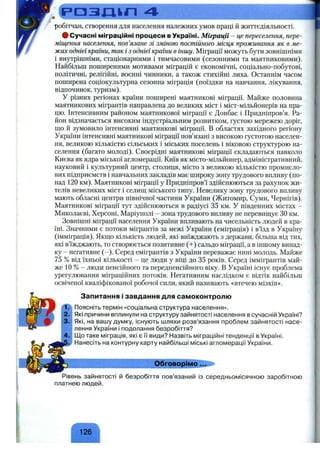 F>03JHkri 4
робітчан, створення для населення належних умов нраці й життєдіяльності.
# Сучасні міграційні процеси в Україні. Міграції - це переселення, пере­
міщення населення, пов’язане зі зміною постійного місця проживання як в ме­
жах однієї країни, так і з однієї країни в іншу. Міграції можуть бути зовнішніми
і внутрішніми, стаціонарними і тимчасовими (сезонними та маятниковими).
Найбільш поширеними мотивами міграцій є економічні, соціально-побутові,
політичні, релігійні, воєнні чинники, а також стихійні лиха. Останнім часом
поширена соціокультурна сезонна міграція (поїздки на навчання, лікування,
відпочинок, туризм).
У різних регіонах країни поширені маятникові міграції. Майже половина
маятникових мігрантів направлена до великих міст і міст-мільйонерів на пра­
цю. Інтенсивним районом маятникової міграції є Донбас і Придніпров’я. Ра­
йон відзначається високим індустріальним розвитком, густою мережею доріг,
що й зумовило інтенсивні маятникові міграції. В областях західного регіону
України інтенсивні маятникові міграції пов’язані з високою густотою населен­
ня, великою кількістю сільських і міських поселень і віковою структурою на­
селення (багато молоді). Своєрідні маятникові міграції складаються навколо
Києва як ядра міської агломерації. Київ як місто-мільйонер, адміністративний,
науковий і культурний центр, столиця, місто з великою кількістю промисло­
вих підприємств і навчальних закладів має широку зону трудового впливу (по­
над 120 км). Маятникові міграції у Придніпров’ї здійснюються за рахунок жи­
телів невеликих міст і селищ міського типу. Невелику зону трудового впливу
мають обласні центри північної частини України (Житомир, Суми, Чернігів).
Маятникові міграції тут здійснюються в радіусі 35 км. У південних містах -
Миколаєві, Херсоні, Маріуполі - зона трудового впливу не перевищує ЗОкм.
Зовнішні міграції населення України впливають на чисельність людей в кра­
їні. Значними є потоки мігрантів за межі України (еміграція) і в’їзд в Україну
(імміграція). Якщо кількість людей, які виїжджають з держави, більша від тих,
які в’їжджають, то створюється позитивне (+) сальдо міграції, а в іншому випад­
ку - негативне (-). Серед емігрантів з України переважає нині молодь. Майже
75 % від їхньої кількості - це люди у віці до 35 років. Серед іммігрантів май­
же 10 % - люди пенсійного та передпенсійного віку. В Україні існує проблема
урегулювання міграційних потоків. Негативним наслідком є відтік найбільш
освіченої кваліфікованої робочої сили, який називають «втечею мізків».
Запитання і завдання для самоконтролю
Поясніть термін «соціальна структура населення».
Які причини вплинули на структуру зайнятості населення в сучасній Україні?
Які, на вашу думку, існують шляхи розв’язання проблем зайнятості насе­
лення України і подолання безробіття?
Що таке міграція, які є її види? Назвіть міграційні тенденції в Україні.
Нанесіть на контурну карту найбільші міські агломерації України.
Обговорімо...
Рівень зайнятості й безробіття пов’язаний із середньомісячною заробітною
платнею людей.
126
 