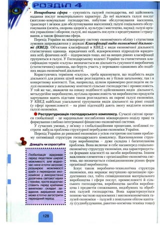 ' . ( Р О З Д І Л
'/f>і
%
І
• Невиробнича сфера - сукупність галузей господарства, які здійснюють
надання послуг нематеріального характеру. До неї належать галузі послуг
(житлово-комунальне господарство, побутове обслуговування населення,
транспорт і зв’язок для обслуговування населення); галузі соціального обслу­
говування (освіта, охорона здоров’я, культура і мистецтво, наука); галузі орга­
нів управління і оборони; галузі, які надають послуги з кредитування і страху­
вання, а також фінансова сфера.
Перехід України на міжнародну систему економічного обліку і статистики
зумовив запровадження у державі Класифікації видів економічної діяльнос­
ті (КВЕД). Об’єктами класифікації в КВЕД є види економічної діяльності
статистичних одиниць юридичних осіб, відокремлених підрозділів юридич­
них осіб, фізичних осіб - підприємців тощо, які на вищих рівнях класифікації
групуються в галузі. У Господарському кодексі України та статистичних кла­
сифікаціях термін «галузь» визначається як діяльність сукупності виробничих
(статистичних) одиниць, що беруть участь у переважно однакових або подіб­
них видах економічної діяльності.
Користуючись терміном «галузь», треба враховувати, що подібність видів
діяльності для різних цілей може розглядатись як у більш загальному, так і в
конкретному контексті. Так, наприклад, цілком правомірно розглядати як га­
лузі економіки у загальному контексті сільське господарство і промисловість.
У той же час, зважаючи на ознаку подібності здійснюваних видів діяльності,
металургійне виробництво, вугільна промисловість чи виробництво продуктів
харчування мають підстави також розглядатись як окремі галузі економіки.
У КВЕД найбільш узагальнені групування видів діяльності на рівні секцій
(у сфері промисловості - на рівні підсекцій) дають змогу виділити основні
галузі економіки.
# Реструктуризація господарського комплексу. Сучасні світові проце­
си глобалізації - це кардинальне поглиблення міжнародного поділу праці та
формування глибоко інтегрованої фінансово-економічної системи.
У сучасних умовах, у зв’язку з глобалізаційними процесами, особливої го­
строти набула проблема структурної перебудови економіки України.
Перехід України до ринкової економіки з усією гостротою поставив пробле­
му оптимізації структури господарського комплексу. Вдосконалення струк­
тури виробництва - дуже складна і багатопланова
проблема. Вона включає в себе насамперед соціально-
економічну структуру економіки, яка характеризуєть­
ся формами власності на засоби виробництва. Іншим
важливим елементом є організаційно-економічна сис­
тема, що визначається співвідношенням різних форм
організації виробництва.
Існує також виробничо-технологічна структура
економіки, яка виражає внутрішню організацію про­
дуктивних сил, тобто співвідношення матеріального
виробництва і сфери послуг, промисловості й сіль­
ського господарства, виробництва засобів виробни­
цтва і предметів споживання, видобувних та оброб­
них галузей господарства. Вона характеризується
певною часткою наукоємних і високоекономічних га­
лузей економіки - галузей з повільним обігом капіта­
лу (суднобудування, ракетно-космічна техніка тощо)
Доведіть чи спростуйте
Глобалізація відкриває
перед людством широкі
можливості, але водно­
час несе істотні загрози;
розширює можливості
країн з перехідною еко­
номікою у використанні
досягнень світовоїнауки
і техніки, проте водночас
ставить перед країнами
винятково складні за­
вдання, вирішення яких
може істотно загострити
перехідний період.
 